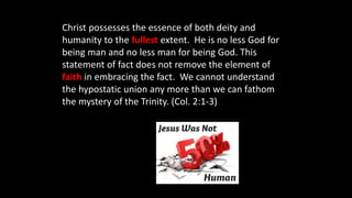 Christ possesses the essence of both deity and
humanity to the fullest extent. He is no less God for
being man and no less man for being God. This
statement of fact does not remove the element of
faith in embracing the fact. We cannot understand
the hypostatic union any more than we can fathom
the mystery of the Trinity. (Col. 2:1-3)
 