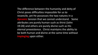 The difference between the humanity and deity of
Christ poses difficulties impossible for us to
reconcile, yet He possesses the two natures in a
dynamic tension that we cannot understand. Some
attributes are purely human such as thirst (John
19:28) and others are purely divine such as His
eternal preexistence. Christ maintains the ability to
be both human and divine at the same time without
impinging upon either.
 