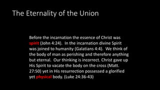 The Eternality of the Union
Before the incarnation the essence of Christ was
spirit (John 4:24). In the incarnation divine Spirit
was joined to humanity (Galatians 4:4). We think of
the body of man as perishing and therefore anything
but eternal. Our thinking is incorrect. Christ gave up
His Spirit to vacate the body on the cross (Matt.
27:50) yet in His resurrection possessed a glorified
yet physical body. (Luke 24:36-43)
 