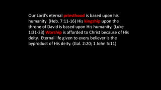 Our Lord’s eternal priesthood is based upon his
humanity (Heb. 7:11-16) His kingship upon the
throne of David is based upon His humanity. (Luke
1:31-33) Worship is afforded to Christ because of His
deity. Eternal life given to every believer is the
byproduct of His deity. (Gal. 2:20; 1 John 5:11)
 