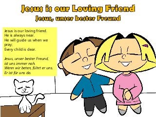 Jesus is our loving friend.
He is always near.
He will guide us when we
pray;
Every child is dear.
Jesus, unser bester Freund,
ist uns immer nah.
Wenn wir beten, führt er uns.
Er ist für uns da.
 