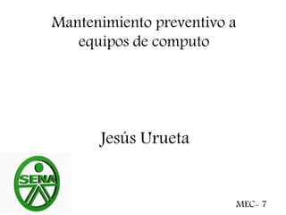 Mantenimiento preventivo a 
equipos de computo 
Jesús Urueta 
MEC- 7 
 
