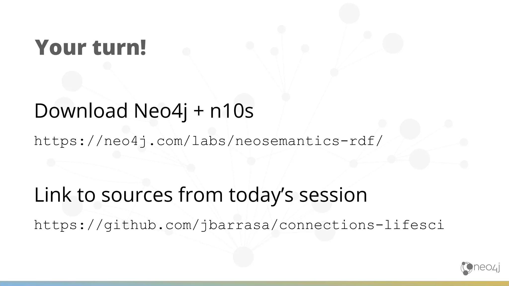 Your turn! Download Neo4j + n10s https://neo4j.com/labs/neosemantics-rdf/ Link to sources from today’s session https://github.com/jbarrasa/connections-lifesci 