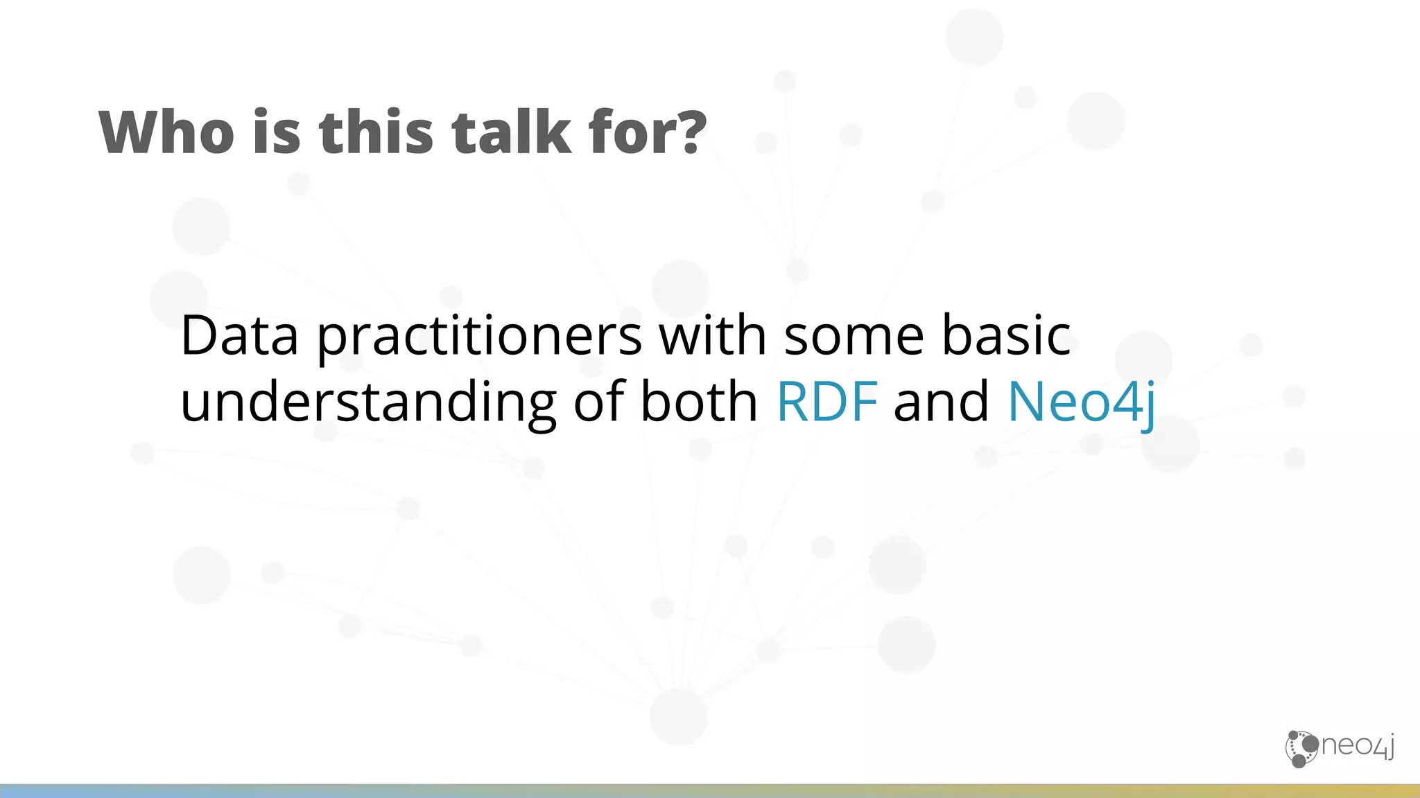 Data practitioners with some basic understanding of both RDF and Neo4j Who is this talk for? 