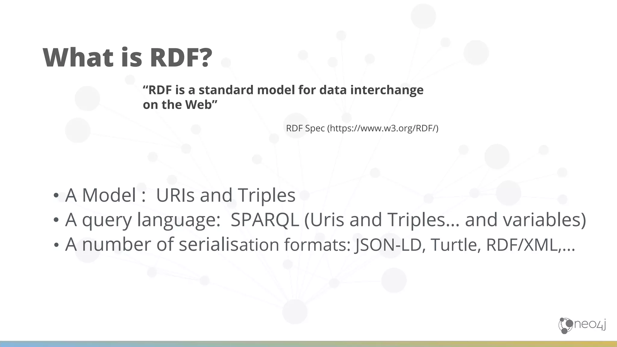 What is RDF? • A Model : URIs and Triples • A query language: SPARQL (Uris and Triples… and variables) • A number of serialisation formats: JSON-LD, Turtle, RDF/XML,... “RDF is a standard model for data interchange on the Web” RDF Spec (https://www.w3.org/RDF/) 