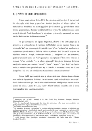 d                       :          h         d


I – O PONTO DE VISTA LINGÜÍSTICO


        O texto grego original de Ap 19.16 diz o seguinte: kai. e;cei evpi. to. i`ma,tion kai.
evpi. to.n mhro.n auvtou/ o;noma gegramme,non Basileu.j basile,wn kai. ku,rioj kuri,wnÅ2 A
transliteração desse texto fica assim: kaì échei epì tò himátion kaì epì tòn mēròn autou
ónoma gegramménon. Basileùs basiléōn kaí kýrios kyríōn.3 Se traduzirmos este verso
ao pé da letra, ele ficará dessa forma: “e tem sobre a veste e sobre a coxa dele um nome
escrito: Rei dos reis e Senhor dos senhores”.4

        No que diz respeito ao aspecto lingüístico, observa-se no texto grego que a
primeira e a sexta palavras do versículo (sublinhadas) são as mesmas. Trata-se da




                                                                                                        © Carlos Augusto Vailatti ● Jesus Usou Tatuagem? ● 2011
conjunção “kaì” que normalmente é traduzida como “e” ou “também”, de acordo com o
contexto em que ela aparece. Todavia, embora o primeiro “kaì” de Ap 19.16 possa ser
traduzido como “e”, ou seja, “e tem sobre a veste (...)”, o segundo “kaì”, por outro lado,
pode ser entendido como um “kaì” epexegético ou explicativo.5 Em outras palavras, o
segundo “e” do versículo, “(...) e sobre a coxa dele” deveria ser traduzido de forma
explicativa, como, por exemplo, “ou seja”, “isto é”, “a saber”, “quer dizer” etc. Sendo
assim, a tradução mais apropriada para Ap 19.16 seria: “e tem sobre a veste, isto é, [que
está] sobre a sua coxa um nome escrito: Rei dos reis e Senhor dos senhores”.

        George Ladd, que concorda com a interpretação que estamos dando, oferece
uma tradução ligeiramente diferente: “no seu manto, isto é, onde ele cobre sua coxa”.
Ladd ainda acrescenta que “não é mencionada nenhuma razão por que o nome estaria
escrito na coxa”.6 Além de Ladd, Henry Alford também concorda com a nossa
interpretação e faz o seguinte comentário:




2
   Baseio-me em: ALAND, Barbara et al. The Greek New Testament. Stuttgart, Deutsche
Bibelgesellschaft, 2005.
3
  Esta é a transliteração (representação das letras do texto grego pelas letras correspondentes em
português) do texto original. Os sublinhados são meus.
4
  Novamente os sublinhados são meus.
5
  Na gramática do grego, “epexegético” é o nome dado às conjunções, genitivos e infinitivos que
explicam ou concluem o significado de algo. É também conhecido como explanatório ou explicativo. (Cf.
DEMOSS, Matthew S. Dicionário Gramatical do Grego do Novo Testamento. São Paulo, Editora Vida,
2004, p.71). Veja também: BLASS, F. & DEBRUNNER, A. Greek Grammar of the New Testament and
Other Early Christian Literature. [Trad. Robert W. Funk]. Grand Rapids, Zondervan, 1976, p.442.
6
  LADD, George Eldon. Apocalipse: introdução e comentário. São Paulo, Vida Nova / Mundo
Cristão,1992, p.190.

                                                                                         W
 