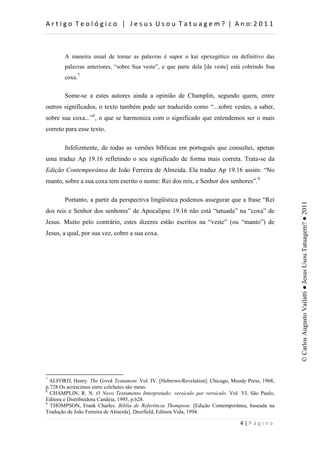 d                      :          h        d



       A maneira usual de tomar as palavras é supor o kaí epexegético ou definitivo das
       palavras anteriores, “sobre Sua veste”, e que parte dela [da veste] está cobrindo Sua
       coxa.7


       Some-se a estes autores ainda a opinião de Champlin, segundo quem, entre
outros significados, o texto também pode ser traduzido como “...sobre vestes, a saber,
sobre sua coxa...”8, o que se harmoniza com o significado que entendemos ser o mais
correto para esse texto.

       Infelizmente, de todas as versões bíblicas em português que consultei, apenas
uma traduz Ap 19.16 refletindo o seu significado de forma mais correta. Trata-se da
Edição Contemporânea de João Ferreira de Almeida. Ela traduz Ap 19.16 assim: “No
manto, sobre a sua coxa tem escrito o nome: Rei dos reis, e Senhor dos senhores”.9

       Portanto, a partir da perspectiva lingüística podemos assegurar que a frase “Rei




                                                                                                   © Carlos Augusto Vailatti ● Jesus Usou Tatuagem? ● 2011
dos reis e Senhor dos senhores” de Apocalipse 19.16 não está “tatuada” na “coxa” de
Jesus. Muito pelo contrário, estes dizeres estão escritos na “veste” (ou “manto”) de
Jesus, a qual, por sua vez, cobre a sua coxa.




7
  ALFORD, Henry. The Greek Testament. Vol. IV. [Hebrews-Revelation]. Chicago, Moody Press, 1968,
p.728.Os acréscimos entre colchetes são meus.
8
  CHAMPLIN, R. N. O Novo Testamento Interpretado: versículo por versículo. Vol. VI. São Paulo,
Editora e Distribuidora Candeia, 1995, p.628.
9
  THOMPSON, Frank Charles. Bíblia de Referência Thompson. [Edição Contemporânea, baseada na
Tradução de João Ferreira de Almeida]. Deerfield, Editora Vida, 1994.

                                                                                     W
 