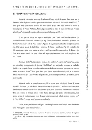 d                    :          h         d


II – O PONTO DE VISTA TEOLÓGICO

        Antes de entrarmos no ponto de vista teológico em si, devemos dizer aqui que o
livro de Apocalipse foi escrito aproximadamente na metade da década do ano 90 d.C.10
Isto quer dizer que ele foi escrito por João cerca de 50 a 60 anos depois da morte e
ressurreição de Jesus. Portanto, Jesus já possuía (havia mais de meio século) um “corpo
glorificado”, imaterial, quando João escreve as linhas de Ap 19.16.

        Já no que se refere ao aspecto teológico, Ap 19.16 está inserido dentro do
contexto de uma visão que João teve (cf. Ap 19.11), devendo ser entendido, portanto, de
forma “simbólica”, isto é, “não-literal”. Apesar de alguns comentaristas compreenderem




                                                                                                    © Carlos Augusto Vailatti ● Jesus Usou Tatuagem? ● 2011
Ap 19 à luz da queda da Babilônia – símbolo de Roma – conforme Ap 18, contudo, Ap
19 aponta para algo bem maior, a saber, a vitória escatológica completa de Deus e do
Seu povo sobre o mal em geral, vista sob a perspectiva contextual mais ampla de Ap
19.11-21.8.

        Assim, o título “Rei dos reis e Senhor dos senhores” escrito na “veste” de Jesus,
se entendido corretamente de forma “simbólica”, era aplicado, segundo a tradição
judaica, ao próprio Deus, o qual era visto como Rei suserano que governava acima de
todos os reis da Terra.11 Isto quer dizer que, Jesus, ao receber em Ap 19.16 o mesmo
título majestoso que Deus recebia no judaísmo, estava se igualando a Ele em Sua glória
e divindade.

        Além do mais, se entendermos Ap 19.16 como uma referência literal à “coxa
tatuada” de Jesus (se este fosse realmente o caso, o que não é), teríamos que entender
literalmente também outra visão de João na qual Jesus é descrito como tendo: “cabelos
brancos como a lã branca, olhos como chama de fogo, pés como latão reluzente, voz
como a voz de muitas águas, boca da qual saía uma espada afiada e rosto como o sol”
(cf. Ap 1.12-17), o que seria bastante complicado.

        Enfim, sob a perspectiva teológica também podemos afirmar que Jesus não tinha
uma “tatuagem” feita em sua “coxa”.

10
   HÖRSTER, Gerhard. Introdução e Síntese do Novo Testamento. Curitiba, Editora Evangélica
Esperança, 1991, p.185.
11
   KEENER, Craig S. Comentário Bíblico Atos: Novo Testamento. Belo Horizonte, Editora Atos, 2005,
p.836.

                                                                                      W
 