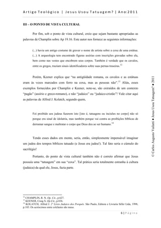 d                     :          h         d


III – O PONTO DE VISTA CULTURAL

        Por fim, sob o ponto de vista cultural, creio que sejam bastante apropriadas as
palavras de Champlin sobre Ap 19.16. Este autor nos fornece as seguintes informações:


        (...) havia um antigo costume de gravar o nome do artista sobre a coxa de uma estátua.
        (...) A arqueologia tem encontrado figuras assírias com inscrições gravadas sobre ela,
        bem como nas vestes que encobrem seus corpos. Também é verdade que os cavalos,
        entre os gregos, traziam sinais identificadores sobre suas pernas traseiras.12


        Porém, Keener explica que “na antigüidade romana, os cavalos e as estátuas




                                                                                                      © Carlos Augusto Vailatti ● Jesus Usou Tatuagem? ● 2011
eram às vezes marcados com ferro na coxa, mas as pessoas não”.13 Aliás, esses
exemplos fornecidos por Champlin e Keener, note-se, são extraídos de um contexto
“pagão” (assírio e greco-romano), e não “judaico” ou “judaico-cristão”! Vale citar aqui
as palavras de Alfred J. Kolatch, segundo quem,



        Foi proibido aos judeus fazerem isto [isto é, tatuagens ou incisões no corpo] não só
        porque era sinal de idolatria, mas também porque vai contra as proibições bíblicas de
        derramar sangue e maltratar o corpo que Deus deu ao ser humano.14



        Tendo esses dados em mente, seria, então, simplesmente impensável imaginar
um judeu dos tempos bíblicos tatuado (e Jesus era judeu!). Tal fato seria o cúmulo do
sacrilégio!

        Portanto, do ponto de vista cultural também não é correto afirmar que Jesus
possuía uma “tatuagem” em sua “coxa”. Tal prática seria totalmente estranha à cultura
(judaica) da qual ele, Jesus, fazia parte.




12
   CHAMPLIN, R. N. Op. Cit., p.627.
13
   KEENER, Craig S. Op.Cit., p.836.
14
   KOLATCH, Alfred J. 2º Livro Judaico dos Porquês. São Paulo, Editora e Livraria Sêfer Ltda, 1998,
p.183. Os acréscimos entre colchetes são meus.

                                                                                         W
 