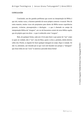 d                    :         h        d


CONCLUSÃO


       Concluindo, um dos grandes problemas que ocorre na interpretação da Bíblia é
que nós, muitas vezes, a fazemos partindo do nosso próprio contexto vivencial. Dito de
outra maneira, muitas vezes nós projetamos para dentro da Bíblia nossas experiências
pessoais, vivências, pressuposições e ideologias – o que é chamado no campo da
interpretação bíblica de “eisegese”, em vez de buscarmos extrair do texto bíblico aquilo
que ele próprio quer nos dizer – o que é conhecido como “exegese”.

       Bem, de qualquer forma, cada um é livre para fazer o que quiser do “seu” corpo
(o qual, na verdade, não é “seu”, mas de Deus, quem o criou e, portanto, detém direitos
sobre ele). Porém, se alguém for fazer qualquer tatuagem no corpo, fique à vontade. Só




                                                                                           © Carlos Augusto Vailatti ● Jesus Usou Tatuagem? ● 2011
não vá, entretanto, sair dizendo por aí que você está fazendo isso porque a “tatuagem”
que Jesus tinha em sua “coxa” te autoriza a proceder dessa forma!




                                                                              W
 