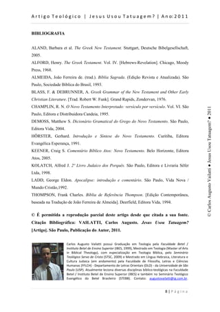 d                            :                   h           d


BIBLIOGRAFIA


ALAND, Barbara et al. The Greek New Testament. Stuttgart, Deutsche Bibelgesellschaft,
2005.
ALFORD, Henry. The Greek Testament. Vol. IV. [Hebrews-Revelation]. Chicago, Moody
Press, 1968.
ALMEIDA, João Ferreira de. (trad.). Bíblia Sagrada. (Edição Revista e Atualizada). São
Paulo, Sociedade Bíblica do Brasil, 1993.
BLASS, F. & DEBRUNNER, A. Greek Grammar of the New Testament and Other Early
Christian Literature. [Trad. Robert W. Funk]. Grand Rapids, Zondervan, 1976.
CHAMPLIN, R. N. O Novo Testamento Interpretado: versículo por versículo. Vol. VI. São




                                                                                                                                         © Carlos Augusto Vailatti ● Jesus Usou Tatuagem? ● 2011
Paulo, Editora e Distribuidora Candeia, 1995.
DEMOSS, Matthew S. Dicionário Gramatical do Grego do Novo Testamento. São Paulo,
Editora Vida, 2004.
HÖRSTER, Gerhard. Introdução e Síntese do Novo Testamento. Curitiba, Editora
Evangélica Esperança, 1991.
KEENER, Craig S. Comentário Bíblico Atos: Novo Testamento. Belo Horizonte, Editora
Atos, 2005.
KOLATCH, Alfred J. 2º Livro Judaico dos Porquês. São Paulo, Editora e Livraria Sêfer
Ltda, 1998.
LADD, George Eldon. Apocalipse: introdução e comentário. São Paulo, Vida Nova /
Mundo Cristão,1992.
THOMPSON, Frank Charles. Bíblia de Referência Thompson. [Edição Contemporânea,
baseada na Tradução de João Ferreira de Almeida]. Deerfield, Editora Vida, 1994.

© É permitida a reprodução parcial deste artigo desde que citada a sua fonte.
Citação Bibliográfica: VAILATTI, Carlos Augusto. Jesus Usou Tatuagem?
[Artigo]. São Paulo, Publicação do Autor, 2011.


                                              s                   '                       d                                    
                      /                              ^            /^               D             d               D
                                      d                                                   d                                ^
                      d            ^                      ^d^                D                        ,               
                              :                                                                                              
                      ,          ,                                           K           K           h                       ^
                      W       h^W                                                                                            
                             /                                  ^               /^                  ^                   d
                                                                    ^d          


                                                                                                                         W
 