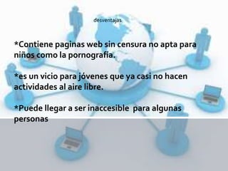 *Contiene paginas web sin censura no apta para
niños como la pornografía.
*es un vicio para jóvenes que ya casi no hacen
actividades al aire libre.
*Puede llegar a ser inaccesible para algunas
personas
desventajas
 