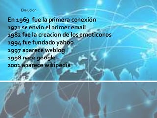 En 1969 fue la primera conexión
1971 se envio el primer email
1982 fue la creacion de los emoticonos
1994 fue fundado yahoo
1997 aparece weblog
1998 nace google
2001 aparece wikipedia
Evolucion
 