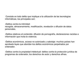 Ciberdelincuencia Consiste en todo delito que implique a la utilización de las tecnologías informáticas, los principales son: -Delitos contra la intimidad: recogida, almacenamiento, modificación, revelación o difusión de datos personales. -Delitos relativos al contenido: difusión de pornografía, declaraciones racistas e información que incita la violencia.-Delitos económicos, acceso no autorizado y sabotaje: muchos países han aprobado leyes que abordan los delitos económicos perpetrados por ordenador. -Delitos contra la propiedad intelectual: delitos contra la protección jurídica de programas de ordenador, los derechos de autor y derechos afines.