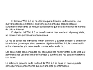 El Usuario, el nuevo rey de internet Él termino Web 2.0 se ha utilizado para describir un fenómeno, una nueva tendencia en Internet que tiene como principal característica el surgimiento incesante de nuevas aplicaciones que esta cambiando la manera de utilizar InternetEl objetivo del Web 2.0 es transformar al ínter nauta en el protagonista, se basa en tres principios fundamentales: La red es social: los individuos toman el control y quieren conocer a gente con los mismos gustos que ellos, ese es el objetivo del Web 2.0, la conversación entre ínternautas y la creación de una sociedad en la red. Los contenidos son generados por el usuario: las herramientas de la Web 2.0 permiten a los usuarios crear contenidos y subirlos a la red para compartirlos con todos. La sabiduría procede de la multitud: la Web 2.0 se basa en que se pueda conseguir mas conocimiento que con una elite de informados. 