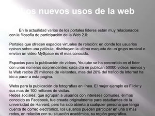 Los nuevos usos de la webEn la actualidad varios de los portales lideres están muy relacionados con la filosofía de participación de la Web 2.0: Portales que ofrecen espacios virtuales de relación: en donde los usuarios opinan sobre una película, distribuyen la ultima maqueta de un grupo musical o envían un video MySpace es él mas conocido. Espacios para la publicación de videos, Youtube se ha convertido en el líder con unos números sorprendentes: cada día se publican 50000 videos nuevos y la Web recibe 25 millones de visitantes, mas del 20% del trafico de Internet ha ido a parar a esta pagina. Webs para la publicación de fotografías en línea. El mejor ejemplo es Flickr y sus mas de 100 millones de visitas.Redes sociales: que agrupan a usuarios con intereses comunes, él mas conocido es Facebook, fue creada originalmente para estudiantes de la universidad de Harvard, pero ha sido abierta a cualquier persona que tenga cuenta de correo electrónico, los usuarios pueden participar en una o más redes, en relación con su situación académica, su región geográfica.Servicios de publicación de blogs: entre los que se encuentra él más importante, Blogger, que permite publicar de forma gratuita blogs personales sin que el usuario tenga que escribir ningún código.