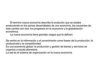 La nueva economía Él termino nueva economía describe la evolución que se estaba produciendo en los países desarrollados de una economía, los causantes de este cambio son dos: los progresos en la economía y la globalización económica.La nueva economía tiene grandes rasgos que la definen:Se centra en la información y el conocimiento como bases de la producción, la productividd y la competitividad. Es una economía global: la producción y gestión de bienes y servicios se organiza a escala planetaria.La red es el sistema de organización en la nueva economía.