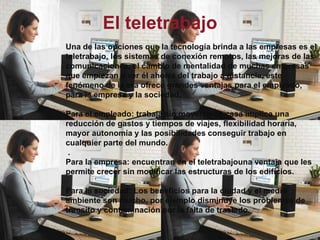 El teletrabajoUna de las opciones que la tecnología brinda a las empresas es el teletrabajo, los sistemas de conexión remotos, las mejoras de las comunicaciones, el cambio de mentalidad de muchas empresas que empiezan a ver él ahorra del trabajo a distancia, este fenómeno de la era ofrece grandes ventajas para el empleado, para la empresa y la sociedad.Para el empleado: trabaja sin moverse de casa implica una reducción de gastos y tiempos de viajes, flexibilidad horaria, mayor autonomía y las posibilidades conseguir trabajo en cualquier parte del mundo. .Para la empresa: encuentran en el teletrabajouna ventaja que les permite crecer sin modificar las estructuras de los edificios. Para la sociedad: Los beneficios para la ciudad y el medio ambiente son mucho, por ejemplo disminuye los problemas de transito y contaminación por la falta de traslado.