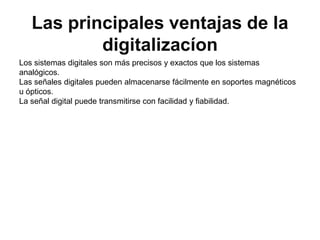 Las principales ventajas de la digitalizacíonLos sistemas digitales son más precisos y exactos que los sistemas analógicos.Las señales digitales pueden almacenarse fácilmente en soportes magnéticos u ópticos.La señal digital puede transmitirse con facilidad y fiabilidad.