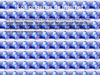 Los orígenes de InternetSus orígenes se remontan a los años sesenta, EEUU creó una red con fines exclusivamente militares, con el objetivo de que, ante un eventual ataque nuclear, se pudiera tener acceso a la información militar desde cualquier punto del país sin que la destrucción de una parte de la red significara la caída de todo sistema de comunicaciones.