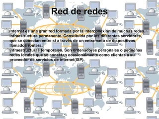 Red de redesInternet es una gran red formada por la interconexión de muchas redes.Infraestructura permanente. Constituida por los diferentes servidores, que se conectan entre sí a través de un entramado de dispositivos llamados routers.Infraestructuras temporales. Son ordenadores personales o pequeñas redes locales que se conectan ocasionalmente como clientas a su proveedor de servicios de internet(ISP).