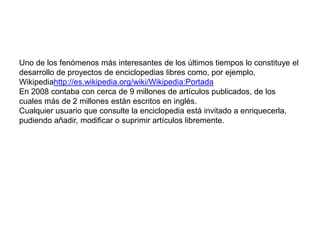 El conocimiento crece al ser compartidoUno de los fenómenos más interesantes de los últimos tiempos lo constituye el desarrollo de proyectos de enciclopedias libres como, por ejemplo, Wikipediahttp://es.wikipedia.org/wiki/Wikipedia:PortadaEn 2008 contaba con cerca de 9 millones de artículos publicados, de los cuales más de 2 millones están escritos en inglés.Cualquier usuario que consulte la enciclopedia está invitado a enriquecerla, pudiendo añadir, modificar o suprimir artículos libremente.