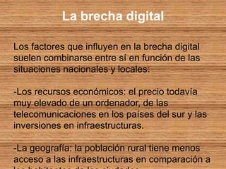 La brecha digitalLos factores que influyen en la brecha digital suelen combinarse entre sí en función de las situaciones nacionales y locales: -Los recursos económicos: el precio todavía muy elevado de un ordenador, de las telecomunicaciones en los países del sur y las inversiones en infraestructuras. -La geografía: la población rural tiene menos acceso a las infraestructuras en comparación a los habitantes de las ciudades. -La edad: los jóvenes tienen muchas facilidades en el uso de las nuevas tecnologías, pero también constituye un publico vulnerable a los problemas económicos y sociales. -El sexo: las desigualdades entre hombres y mujeres en el ámbito de las nuevas tecnologías se debe a que dos tercios de los analfabetos del mundo son mujeres, en los países en desarrollo dos mujeres de cada tres no saben leer y aunque en los países industrializados las mujeres representan una proporción considerable de los usuarios de Internet, en los países en desarrollo se acumulan las desventajas que impiden a las mujeres acceder a las nuevas tecnologías. -La lengua: el auge del ingles como idioma internacional puede ser un obstáculo para todos en las sociedades del conocimiento. -El empleo: en muchos países el acceso a Internet se encuentra en ciber-cafés y en zonas de trabajo, no esta al alcance de todos los ciudadanos. -Las limitaciones físicas: la mayoría de los discapacitados suelen pasar gran parte de su tiempo en sus domicilios, Internet representa para ellos un método de reinserción social, sin embargo debido a las desventajas económicas, culturales o psicológicas esto no es posible para muchos de ellos.
