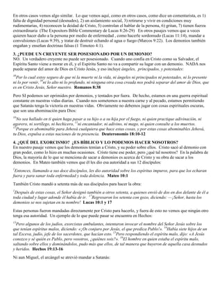 En otros casos vemos algo similar. Lo que vemos aquí, como en otros casos, como dice un comentarista, es 1)
falta de dignidad personal (desnudes), 2) un aislamiento social, 3) retirarse y vivir en condiciones muy
rudimentarias, 4) reconocen la deidad de Cristo, 5) controlan el hablar de la persona, 6) gritan, 7) tienen fuerza
extraordinaria (The Expositors Bible Commentary de Lucas 8:26-29) En otros pasajes vemos que a veces
quieren hacer daño a la persona por medio de enfermedad , como hacerle sordomudo (Lucas 11:14), mandar a
convulsiones (Lucas 9:39), y tratar de destruir echando al agua o fuego (Marcos 9:22). Los demonios también
engañan y enseñan doctrinas falsas (1 Timoteo 4:1).
3. ¿PUEDE UN CREYENTE SER POSESIONADO POR UN DEMONIO?
NO. Un verdadero creyente no puede ser posesionado. Cuando uno confía en Cristo como su Salvador, el
Espíritu Santo viene a morar en él, y el Espíritu Santo no va a compartir su lugar con un demonio. NADA nos
puede separar del amor de Dios en Cristo Jesús, y eso incluye ángeles, principados, y potestades:
38
Por lo cual estoy seguro de que ni la muerte ni la vida, ni ángeles ni principados ni potestades, ni lo presente
ni lo por venir, 39
ni lo alto ni lo profundo, ni ninguna otra cosa creada nos podrá separar del amor de Dios, que
es en Cristo Jesús, Señor nuestro. Romanos 8:38
Pero SI podemos ser oprimidos por demonios, y tentados por fuera. De hecho, estamos en una guerra espiritual
constante en nuestras vidas diarias. Cuando nos sometemos a nuestra carne y al pecado, estamos permitiendo
que Satanás tenga la victoria en nuestras vidas. Obviamente no debemos jugar con cosas espirituales oscuras,
que son una abominación para Dios:
10
No sea hallado en ti quien haga pasar a su hijo o a su hija por el fuego, ni quien practique adivinación, ni
agorero, ni sortílego, ni hechicero, 11
ni encantador, ni adivino, ni mago, ni quien consulte a los muertos.
12
Porque es abominable para Jehová cualquiera que hace estas cosas, y por estas cosas abominables Jehová,
tu Dios, expulsa a estas naciones de tu presencia. Deuteronomio 18:10-12
4. ¿QUÉ DEL EXORCISMO? ¿ES BÍBLICO Y LO PODEMOS HACER NOSOTROS?
En nuestro pasaje vemos que los demonios temían a Cristo, y su poder sobre ellos. Cristo sacó al demonio con
gran poder, como lo hizo en muchas ocasiones. Cristo tiene ese poder, pero ¿qué tal nosotros? En la palabra de
Dios, la mayoría de lo que se menciona de sacar a demonios es acerca de Cristo y su obra de sacar a los
demonios. En Mateo también vemos que él les dio esa autoridad a sus 12 discípulos:
1
Entonces, llamando a sus doce discípulos, les dio autoridad sobre los espíritus impuros, para que los echaran
fuera y para sanar toda enfermedad y toda dolencia. Mateo 10:1
También Cristo mandó a setenta más de sus discípulos para hacer la obra:
1
Después de estas cosas, el Señor designó también a otros setenta, a quienes envió de dos en dos delante de él a
toda ciudad y lugar adonde él había de ir. 17
Regresaron los setenta con gozo, diciendo: —¡Señor, hasta los
demonios se nos sujetan en tu nombre! Lucas 10:1 y 17
Estas personas fueron mandadas directamente por Cristo para hacerlo, y fuera de esto no vemos que ningún otro
tenga esa autoridad. Un ejemplo de lo que puede pasar se encuentra en Hechos:
13
Pero algunos de los judíos, exorcistas ambulantes, intentaron invocar el nombre del Señor Jesús sobre los
que tenían espíritus malos, diciendo: «¡Os conjuro por Jesús, el que predica Pablo!». 14
Había siete hijos de un
tal Esceva, judío, jefe de los sacerdotes, que hacían esto. 15
Pero respondiendo el espíritu malo, dijo: «A Jesús
conozco y sé quién es Pablo, pero vosotros, ¿quiénes sois?». 16
El hombre en quien estaba el espíritu malo,
saltando sobre ellos y dominándolos, pudo más que ellos, de tal manera que huyeron de aquella casa desnudos
y heridos. Hechos 19:13-16
Ni aun Miguel, el arcángel se atrevió mandar a Satanás:
 