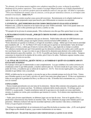 8
No obstante, de la misma manera también estos soñadores mancillan la carne, rechazan la autoridad y
blasfeman de los poderes superiores. 9
Pero cuando el arcángel Miguel luchaba con el diablo disputándole el
cuerpo de Moisés, no se atrevió a proferir juicio de maldición contra él, sino que dijo: «El Señor te reprenda».
10
Pero estos blasfeman de cuantas cosas no conocen; y en las que por naturaleza conocen, se corrompen como
animales irracionales. Judas 1:8 y 9
Hoy en día es muy común escuchar cosas acerca del exorcismo. Recientemente en la religión tradicional se
supone que se están preparando mejor para hacerlo, pero bíblicamente no tenemos esa autoridad.
5. ENTONCES, ¿QUÉ PODEMOS HACER COMO CRISTIANOS EN ESAS SITUACIONES?
Podemos orar, y poner la situación en las manos del que tiene TODA autoridad. Solo Cristo puede sanar a un
endemoniado, y solo si ellos permiten que él entre y cambie su vida.
*El ejemplo de los jóvenes la semana pasada. Ellos rechazaron esta obra que Dios quiere hacer en sus vidas.
6. PENSANDO EN ESTE PASAJE, ¿POR QUÉ CRISTO MANDÓ A LOS DEMONIOS A LOS
CERDOS?
* Vemos en el pasaje que era realmente más que un demonio. Podría haber sido más de 6,000 demonios que
habitaban en este hombre, porque una legión romana consistía de hasta 6,000 soldados. (v. 30)
*Estos demonios no querían ir al abismo, o al lugar de oscuridad y castigo. Sabían que Cristo tenía la autoridad
para mandarlos allí. (v. 31) En Mateo 8:29 vemos la idea que no querían ser atormentados “antes de tiempo”.
Saben quien es Cristo, y saben que él tiene la victoria sobre ellos, y que algún día su tiempo se acabará.
*No sabemos exactamente por qué Cristo permitió que los demonios entraran a los cerdos, pero confío que él
tuvo una buena razón. Lo que sí es claro es que el deseo de los demonios para destruir a los cerdos terminó
siendo destructivo para ellos también. (vv. 32-33) Es posible que fueran al abismo de todos modos. Tampoco
conocemos la situación de los dueños de los cerdos, pero Cristo sí lo sabía. Podríamos suponer muchas cosas,
pero realmente el texto no nos dice.
7. AL FINAL DE CUENTAS, ¿QUIÉN TIENE LA AUTORIDAD Y QUIÉN ES GLORIFICADO EN
ESTAS SITUACIONES?
En el pasaje vemos que el endemoniado se sanó completamente. Los que cuidaban a los cerdos corrieron a la
ciudad para contar lo que había pasado, y muchos salieron para ver. Tuvieron miedo de lo que vieron, el gran
poder de Cristo, y le pidieron que se saliera de la región (vv. 34-37). Esto era una región gentil, y la gente no
entendía lo que habían visto y escuchado.
PERO, ya había una luz en esa región, y era una luz que se iba a extender porque era la luz de Cristo. Vemos
que el hombre quería ir con Cristo y servirle a él, pero Cristo tenía otros planes para él. Él iba a ser testimonio a
todos en esa región de la grandeza de Dios y su obra en su vida. El hombre hizo exactamente eso, y ¡Cristo
tuvo la victoria!
CONCLUSIÓN:
~ Hemos tratado parcialmente con este tema de los demonios. Quizás falta contestar otras preguntas, pero por
ahora tenemos por lo menos una base. No debemos realmente darles mucha atención. El enfoque aquí es
CRISTO y su gran poder. Cuando escuchamos tanto de lo que pasa en este mundo con cosas espirituales
oscuras, sí, pueden ser ciertas, pero recordemos que tenemos la victoria. No le demos más importancia de lo
que debemos.
~ Todos, pero jóvenes especialmente, no debemos jugar con ese tipo de cosas. Esto no le agrada a Dios, y
puede tener consecuencias muy fuertes en nuestras vidas. No es solamente un juego como Satanás quiere que
pensemos. Debemos rechazar todo tipo de oscuridad espiritual y abrir nuestras vidas única y totalmente a
Cristo y lo que él quiere en nosotros.
~ Tenemos la responsabilidad de ser testimonio de lo que Dios ha hecho en nuestras vidas. ¡A ÉL sea la gloria!
Que él haga su obra donde él quiera, y que seamos instrumentos en sus manos.
ObreroFiel.com - Se permite reproducir este material siempre y cuando no se venda.
 