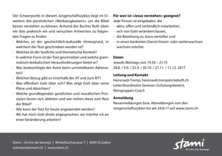 Der Schwerpunkt in diesem Jüngerschaftszyklus liegt im Er-
weitern des persönlichen «Werkzeugkastens», um die Bibel
besser verstehen zu können. Anhand des Buches Ruth üben
wir dies praktisch ein und versuchen Antworten zu folgen-
den Fragen zu finden:
·	Welches ist der geschichtlich-kulturelle Hintergrund, in
welchem der Text geschrieben worden ist?
·	 Welches ist der textliche und thematische Kontext?
·	In welcher Form ist der Text geschrieben und welche gram-
matisch-lexikalischen Herausforderungen bietet er?
·	Was beabsichtigte der Autor beim unmittelbaren Adressa-
ten?
·	 Welchen Bezug gibt es innerhalb des AT und zum NT?
·	Was offenbart Gott über sich? Was zeigt Gott über seine
Pläne und Absichten?
·	Welche grundlegenden geistlichen und moralischen Prin-
zipien lassen sich ableiten und wie stehen diese zum Rest
der Bibel?
·	 Wie kann der Text für heute angewendet werden?
·	Wo hat mich Gott direkt angesprochen, wo möchte ich an
einer Veränderung arbeiten?
Für wen ist «Jesus verstehen» geeignet?
Jede Person ist eingeladen, die
·	 aktiv, offen und verbindlich mitarbeiten,
·	 sich von Gott verändern lassen,
·	 die Beziehung zu Jesus vertiefen und
·	in einen konkreten Dienst hinein- oder weiterwachsen
wachsen möchte
Daten
Jeweils Montags von 19.30 – 21.15
28.8. / 4.9. / 25.9. / 30.10. / 27.11. / 11.12. 2017
Leitung und Kontakt
Hansruedi Tremp, hansruedi.tremp@intelsoft.ch
Leiter/Koordinator Seminar-/Schulungsbereich,
Kleingruppen-Coach
Anmeldung
Neuanmeldungen bzw. Abmeldungen von den
Jüngerschaftszyklen bis am 24.8.17 auf www.stami.ch
Stami – Kirche die bewegt  |  Winkelbachstrasse 7  |  9000 St.Gallen
sekretariat@stami.ch | www.stami.ch
 