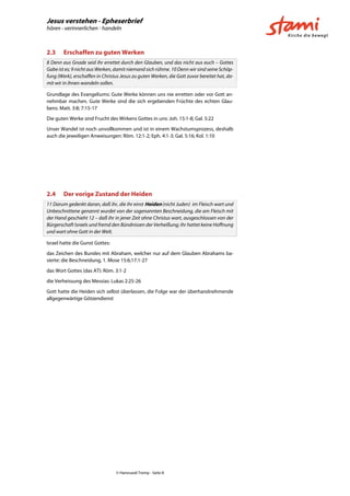 Jesus verstehen - Epheserbrief
hören - verinnerlichen - handeln
© Hansruedi Tremp - Seite 8
2.3 Erschaffen zu guten Werken
8 Denn aus Gnade seid ihr errettet durch den Glauben, und das nicht aus euch – Gottes
Gabe ist es; 9 nicht aus Werken, damit niemand sich rühme. 10 Denn wir sind seine Schöp-
fung (Werk), erschaffen in Christus Jesus zu guten Werken, die Gott zuvor bereitet hat, da-
mit wir in ihnen wandeln sollen.
Grundlage des Evangeliums: Gute Werke können uns nie erretten oder vor Gott an-
nehmbar machen. Gute Werke sind die sich ergebenden Früchte des echten Glau-
bens: Matt. 3:8; 7:15-17
Die guten Werke sind Frucht des Wirkens Gottes in uns: Joh. 15:1-8; Gal. 5:22
Unser Wandel ist noch unvollkommen und ist in einem Wachstumsprozess, deshalb
auch die jeweiligen Anweisungen: Röm. 12:1-2; Eph. 4:1-3; Gal. 5:16; Kol. 1:10
2.4 Der vorige Zustand der Heiden
11 Darum gedenkt daran, daß ihr, die ihr einst Heiden (nicht Juden) im Fleisch wart und
Unbeschnittene genannt wurdet von der sogenannten Beschneidung, die am Fleisch mit
der Hand geschieht 12 – daß ihr in jener Zeit ohne Christus wart, ausgeschlossen von der
Bürgerschaft Israels und fremd den Bündnissen der Verheißung; ihr hattet keine Hoffnung
und wart ohne Gott in der Welt.
Israel hatte die Gunst Gottes:
das Zeichen des Bundes mit Abraham, welcher nur auf dem Glauben Abrahams ba-
sierte: die Beschneidung, 1. Mose 15:6;17:1-27
das Wort Gottes (das AT): Röm. 3:1-2
die Verheissung des Messias: Lukas 2:25-26
Gott hatte die Heiden sich selbst überlassen, die Folge war der überhandnehmende
allgegenwärtige Götzendienst
 