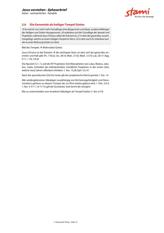 Jesus verstehen - Epheserbrief
hören - verinnerlichen - handeln
© Hansruedi Tremp - Seite 10
2.6 Die Gemeinde als heiliger Tempel Gottes
19 So seid ihr nun nicht mehr Fremdlinge ohne Bürgerrecht und Gäste, sondern Mitbürger
der Heiligen und Gottes Hausgenossen, 20 auferbaut auf der Grundlage der Apostel und
Propheten,währendJesusChristusselbstderEcksteinist,21indemderganzeBau,zusam-
mengefügt, wächst zu einem heiligen Tempel im Herrn, 22 in dem auch ihr miterbaut wer-
det zu einer Wohnung Gottes im Geist.
Bild des Tempels  Wohnstätte Gottes
Jesus Christus ist der Eckstein  der wichtigste Stein, an dem sich der ganze Bau ori-
entiert und Halt gibt (Ps. 118:22; Jes. 28:16; Matt. 21:42; Mark. 12:10; Luk. 20:17; Apg.
4:11; 1. Pe. 2:4-6)
Die Apostel (12 + 1) und die NT Propheten (Schriftpropheten wie Lukas, Markus, Jako-
bus, Judas, Schreiber des Hebräerbriefes; mündliche Propheten in der ersten Zeit),
welche neue Lehren offenbart erhielten: 1. Kor. 12:28; Eph. 3:5; 4:1
Nach der apostolischen Zeit bis heute gilt der prophetische Dienst gemäss 1. Kor. 14
Alle wiedergeborenen Gläubigen (unabhängig von Kirchenzugehörigkeit und Deno-
mination) gehören zu diesem Tempel, der zur Ehre Gottes gebaut wird: 1. Petr. 2:4-5;
1. Kor. 3: 9-11, 16-17. Es gilt der Grundsatz: Gott kennt die seinigen!
Klar zu unterscheiden zum einzelnen Gläubigen als Tempel Gottes (1. Kor. 6:19)
 