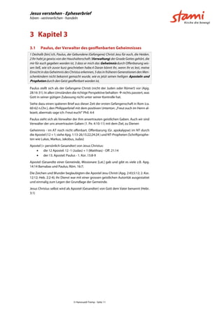 Jesus verstehen - Epheserbrief
hören - verinnerlichen - handeln
© Hansruedi Tremp - Seite 11
3 Kapitel 3
3.1 Paulus, der Verwalter des geoffenbarten Geheimnisses
1 Deshalb [bin] ich, Paulus, der Gebundene (Gefangene) Christi Jesu für euch, die Heiden.
2 Ihr habt ja gewiss von der Haushalterschaft (Verwaltung) der Gnade Gottes gehört, die
mir für euch gegeben worden ist, 3 dass er mich das Geheimnis durch Offenbarung wis-
sen ließ, wie ich zuvor kurz geschrieben habe.4 Daran könnt ihr, wenn ihr es lest, meine
Einsicht in das Geheimnis des Christus erkennen, 5 das in früheren Generationen den Men-
schenkindern nicht bekannt gemacht wurde, wie es jetzt seinen heiligen Aposteln und
Propheten durch den Geist geoffenbart worden ist,
Paulus stellt sich als der Gefangene Christi (nicht der Juden oder Römer!) vor (Apg.
28:16-31). In allen Umständen die richtige Perspektive behalten  nichts passiert, was
Gott in seiner gütigen Zulassung nicht unter seiner Kontrolle hat.
Siehe dazu einen späteren Brief aus dieser Zeit der ersten Gefangenschaft in Rom (ca.
60-62 n.Chr.), den Philipperbrief mit dem positiven Unterton: „Freut euch im Herrn al-
lezeit; abermals sage ich: Freut euch!“ Phil. 4:4
Paulus sieht sich als Verwalter der ihm anvertrauten geistlichen Gaben. Auch wir sind
Verwalter der uns anvertrauten Gaben (1. Pe. 4:10-11) mit dem Ziel, zu Dienen
Geheimnis - im AT noch nicht offenbart. Offenbarung (Gr. apokalypse) im NT durch
die Apostel (12 + 1; siehe Apg. 1:13-26;15:22;24:24 ) und NT-Propheten (Schriftprophe-
ten wie Lukas, Markus, Jakobus, Judas)
Apostel (= persönlich Gesandter) von Jesus Christus:
 die 12 Apostel: 12 -1 (Judas) + 1 (Matthias) - Off. 21:14
 der 13. Apostel: Paulus - 1. Kor. 15:8-9
Apostel (Gesandte einer Gemeinde, Missionare [Lat.] gab und gibt es viele z.B. Apg.
14:14 Barnabas und Paulus; Röm. 16:7;
Die Zeichen und Wunder beglaubigten die Apostel Jesu Christi (Apg. 2:43;5:12; 2. Kor.
12:12; Heb. 2:2-4); ihr Dienst war mit einer grossen geistlichen Autorität ausgestattet
und einmalig zum Legen der Grundlage der Gemeinde.
Jesus Christus selbst wird als Apostel (Gesandter) von Gott dem Vater benannt (Hebr.
3:1)
 