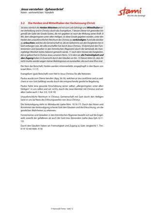 Jesus verstehen - Epheserbrief
hören - verinnerlichen - handeln
© Hansruedi Tremp - Seite 12
3.2 Die Heiden sind Mitteilhaber der Verheissung Christi
3:6 dass nämlich die Heiden Miterbenund mit zum Leib Gehörige und Mitteilhabersei-
ner Verheißung sind in Christus durch das Evangelium, 7 dessen Diener ich geworden bin
gemäß der Gabe der Gnade Gottes, die mir gegeben ist nach der Wirkung seiner Kraft. 8
Mir, dem allergeringsten unter allen Heiligen, ist diese Gnade gegeben worden, unter den
Heidendenunausforschlichen Reichtumdes Christuszu verkündigen,9undalle darüber
zu erleuchten, welches die Gemeinschaft ist, die als Geheimnis von den Ewigkeiten her in
Gott verborgen war, der alles erschaffen hat durch Jesus Christus, 10 damit jetzt den Fürs-
tentümern und Gewalten in den himmlischen [Regionen] durch die Gemeinde die man-
nigfaltige Weisheit Gottes bekannt gemacht werde, 11 nach dem Vorsatz der Ewigkeiten,
den er gefasst hat in Christus Jesus, unserem Herrn, 12 in dem wir die Freimütigkeit und
den Zugang haben in Zuversicht durch den Glauben an ihn. 13 Darum bitte ich, dass ihr
nicht mutlos werdet wegen meiner Bedrängnisse um euretwillen, die euch eine Ehre sind.
Der Kern der Botschaft: Heiden werden miteinverleibt, eingepfropft in den Baum von
Israel (Röm. 11:17)
Evangelium (gute Botschaft) vom Heil in Jesus Christus für alle Nationen.
Paulus wurde zum Dienst berufen (Apg. 26:16), welchen er treu ausführte und zu wel-
chem er von Gott befähigt wurde durch die entsprechende geistliche Begabung.
Paulus hatte eine gesunde Einschätzung seiner selbst: „allergeringsten unter allen
Heiligen“. In uns selbst sind wir nichts, durch die neue Identität mit Christus sind wir
alles! (siehe auch 1. Kor. 3:5; 15:9-10)
Unausforschliche Reichtum in Christus: Gemeinschaft mit Gott durch den Heiligen
Geist in uns auf Basis des Erlösungswerkes von Jesus Christus
Die Verkündigung steht im Mittelpunkt (siehe Röm. 10:14-17). Durch das Hören und
Annehmen der Verkündigung schenkt Gott den Glauben und die Erleuchtung, um die
geistlichen Wahrheiten zu erkennen.
Fürstentümer und Gewalten in den himmlischen Regionen bezieht sich auf die Engel-
welt, sowohl der gefallenen als auch der Gott treu dienenden (siehe dazu Eph. 6:11-
12).
Durch den Glauben haben wir Freimütigkeit und Zugang zu Gott: vergleiche 1. Tim.
6:14-16 mit Hebr. 4:16)
 