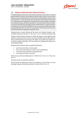 Jesus verstehen - Epheserbrief
hören - verinnerlichen - handeln
© Hansruedi Tremp - Seite 13
3.3 Gebet um Erkenntnis der Liebe des Christus
14 Deshalb beuge ich meine Knie vor dem Vater unseres Herrn Jesus Christus, 15 von dem
jedes Geschlecht im Himmel und auf Erden den Namen erhält, 16 dass er euch nach dem
Reichtum seiner Herrlichkeit gebe, durch seinen Geist mit Kraft gestärkt zu werden an dem
inneren Menschen, 17 dass der Christus durch den Glauben in euren Herzen wohne, damit
ihr, in Liebe gewurzelt und gegründet, 18 dazu fähig seid, mit allen Heiligen zu begreifen,
was die Breite, die Länge, die Tiefe und die Höhe sei, 19 und die Liebe des Christus zu erken-
nen, die doch alle Erkenntnis übersteigt, damit ihr erfüllt werdet bis zur ganzen Fülle Got-
tes.20 Dem aber, der weit über die Maßen mehr zu tun vermag als wir bitten oder verste-
hen,gemäßderKraft,dieinunswirkt,21ihmseidieEhreinderGemeindeinChristusJesus,
auf alle Geschlechter der Ewigkeit der Ewigkeiten! Amen.
Gebetspositionen: äussere Haltung soll die innere zum Ausdruck bringen, unter-
schiedlich, passend zur Situation  1. Mo. 18:22; 1. Chr. 17:16; Matt. 26:39; Apg. 20:36
Fürbitte an Gott den Vater gerichtet: wir dürfen die Gebete an Gott allgemein oder
spezifisch an Gott den Vater im Namen Jesus Christi (explizit erwähnt oder implizit im
Geiste und Übereinstimmung mit Jesus). Wir dürfen uns sicherlich auch direkt an Je-
sus Christus wenden (siehe Apg. 7:59). Für ein Beten zum Heiligen Geist haben wir in
der Bibel kein Beispiel.
Gegenstand der Fürbitte: Es geht ums geistliche Wachstum:
 durch den Geist Gottes mit Kraft gestärkt
 Christus durch den Glauben im Herzen wohnt (beständig ist)
 In der Liebe Gottes gewurzelt und gegründet sein
 in der Erkenntnis Christi zu wachsen
Weitere Verse zum Thema Fürbitte: Eph. 6:17-18; Phil. 4:4-6; 1. Tim. 2:1-4; 1. Thess. 5:25;
Jak. 5:16
Gott gibt uns über uns Verstehen und Bitten
Paulus beendet die Belehrungen über unsere Stellung in Jesus Christus mit einer
Doxologie (Lobpreis, Ehrerbietung in Worten)  Röm. 8:33-36; 2. Kor. 1:3
 