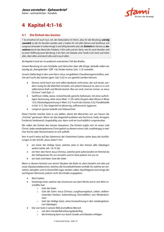 Jesus verstehen - Epheserbrief
hören - verinnerlichen - handeln
© Hansruedi Tremp - Seite 14
4 Kapitel 4:1-16
4.1 Die Einheit des Geistes
1 So ermahne ich euch nun, ich, der Gebundene im Herrn, dass ihr der Berufung würdig
wandelt, zu der ihr berufen worden seid, 2 indem ihr mit aller Demut und Sanftmut, mit
Langmut einander in Liebe ertragt 3 und eifrig bemüht seid, die Einheit des Geistes zu be-
wahren durch das Band des Friedens: 4 Ein Leib und ein Geist, wie ihr auch berufen seid
zu einer Hoffnung eurer Berufung; 5 ein Herr, ein Glaube, eine Taufe; 6 ein Gott und Vater
aller, über allen und durch alle und in euch allen.
Ab Kapitel 4 sind wir im praktisch orientierten Teil des Briefes.
Unsere Berufung ist vom Schöpfer und Herrscher über alle Dinge, deshalb sollen wir
würdig als „Königskinder“ (Off. 1:6), Kinder Gottes (Joh. 1:12) wandeln.
Unsere Stärke liegt in den vom Herrn Jesus vorgelebten Charaktereigenschaften, wel-
che als Frucht des Geistes (gem. Gal. 5:22) in uns gewirkt werden können:
 Demut: nicht hoch von sich selbst denkend, nicht einer, der sich duckt, son-
dern mutig für die Wahrheit einsteht, sich jedoch bewusst ist, dass er in sich
selbst keine Kraft und Würde besitzt. Was wir sind, sind wir immer „in Jesus
Christus“ (sieh Eph. 1)
 Sanftmut: milde, weise, rücksichtsvoll, gerecht, behutsam, mit einer aufrich-
tigen Gesinnung, siehe Jesus Matt. 11:29; siehe Zeugnis über Moses 4. Mose
12:3; Glückseligsprechung in Matt. 5:5; Frucht des Geistes 5:22; Parallelstelle
in Kol. 3:12. Das Gegenteil ist jähzornig, aufbrausend, aggressiv
 Langmut: grosse Geduld und Gelassenheit
Diese Früchte möchte Gott in uns bilden, damit die Menschen um uns herum die
„Früchte“ geniessen. Wenn wir das Gegenteil ausleben wie Hochmut, Stolz, Arrogant,
Fordernd, Verletzend, Ungeduldig usw. dann sind wir buchstäblich ungeniessbar.
Wir sollen die Einheit des Geistes bewahren. Die Einheit ergibt sich im einen Leib
Christi. Jeder wiedergeborene Christ gehört zu diesem einen Leib, unabhängig, in wel-
cher Kirche oder Denomination er sich aufhält.
Vers 4 und 6 weist auf das Geheimnis der Dreieinheit Gottes (siehe dazu die Ausfüh-
rungen in der Schrift „Jesus sehen“) hin:
 ein Geist: der Heilige Geist, welcher jetzt in den Herzen aller Gläubigen
wohnt (siehe Joh. 14:15-26)
 ein Herr: den Herrn Jesus Christus, welcher jetzt auferstanden im Himmel als
der Hohepriester für uns einsteht und im Geist jedoch mit uns ist
 ein Gott und Vater: Gott der Vater
Wenn in diesem Kontext von einem Glauben die Rede ist, dann bezieht sich dies auf
unser Glaubensbekenntnis, welches die Grundwahrheiten enthält, für welche wir ein-
stehen, kämpfen und im Extremfall sogar sterben sollen. Nachfolgend sind einige der
wichtigsten Elemente, jedoch nicht die Inhalte angegeben:
 Wort Gottes
 Dreieinige Gott, welcher das Universum aus dem Nichts durch sein Wort er-
schaffen hat:
o Gott der Vater
o Gott der Sohn: Jesus Christus: Jungfrauengeburt, Leben, stellver-
tretendes Sterben, Auferstehung, Himmelfahrt, sein Wiederkom-
men
o Gott der Heilige Geist, seine Innewohnung in den wiedergebore-
nen Gläubigen
 Der von Gott in seinem Bild erschaffene Mensch
o seit dem Sündenfall erlösungsbedürftig
o die Errettung kann nur durch Gnade und Glauben erfolgen
 