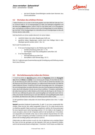 Jesus verstehen - Epheserbrief
hören - verinnerlichen - handeln
© Hansruedi Tremp - Seite 15
o die durch Glauben Gerechtfertigten werden beim Kommen Jesu
Christi auferstehen
4.2 Die Gaben des erhöhten Christus
7 Jedem Einzelnen von uns aber ist die Gnade gegeben nach dem Maß der Gabe des Chris-
tus. 8 Darum heißt es: »Er ist emporgestiegen zur Höhe, hat Gefangene weggeführt und
den Menschen Gaben gegeben« (siehe Ps. 68:19). 9 Das [Wort] aber: »Er ist hinaufgestie-
gen«, was bedeutet es anderes, als dass er auch zuvor hinabgestiegen ist zu den Niederun-
gen derErde?10Derhinabgestiegenist,istderselbe,derauchhinaufgestiegenistüberalle
Himmel, damit er alles erfülle.
Gott beschenkt uns immer wieder überreich mit seinen Gaben:
 natürliche Gaben: das Leben, Begabungen, Kraft usw.
 geistliche Gaben: Begabungen, welche durch den Heiligen Geist in den
Gläubigen gewirkt werden (siehe 1. Kor. 12)
Vers 9 und 10 verstehe ich so:
 Er ist zuvor herabgestiegen zu den Niederungen der Erde:
o die Menschwerdung (siehe Joh. 1:1-14)
o die Hingabe in den Tod und Begräbnis (siehe Röm. 6:4)
 Er ist hinaufgestiegen:
o die Auferstehung aus dem Tod
o die Auffahrt in den Himmel (Apg. 1:9-11)
Phil. 2:5-11 gibt eine gute Zusammenfassung der Erniedrigung und Erhöhung unseres
Herrn Jesus Christus.
4.3 Die Auferbauung des Leibes des Christus
11 Und Er hat etliche als Apostel gegeben, etliche als Propheten, etliche als Evangelis-
ten, etliche als Hirten und Lehrer, 12 zur Zurüstung der Heiligen, für das Werk des Diens-
tes, für die Erbauung des Leibes des Christus, 13 bis wir alle zur Einheit des Glaubens und
derErkenntnis desSohnes Gottes gelangen,zurvollkommenenMannesreife,zumMaßder
vollen Größe des Christus; 14 damit wir nicht mehr Unmündige seien, hin- und hergewor-
fenundumhergetriebenvonjedemWindderLehredurchdasbetrügerischeSpielderMen-
schen, durch die Schlauheit, mit der sie zum Irrtum verführen, 15 sondern, wahrhaftig in
der Liebe, heranwachsen in allen Stücken zu ihm hin[h], der das Haupt ist, der Christus. 16
Von ihm aus vollbringt der ganze Leib, zusammengefügt und verbunden durch alle Ge-
lenke, die einander Handreichung tun nach dem Maß der Leistungsfähigkeit jedes einzel-
nen Gliedes, das Wachstum des Leibes zur Auferbauung seiner selbst in Liebe.
Zu den geistlichen Gaben verbunden mit einem Dienst gehören die in Vers 11 aufge-
führten.
Apostel (apostolos) bedeutet Ausgesandter. Es gibt 12 von Jesus ausgesandte Bot-
schafter. Diese hat der Herr selbst ausgewählt (Lukas 6:13). Für Judas wurde durchs
Los Matthias gewählt. Dabei wurde auch ausgedrückt, welches die Voraussetzungen
für einen Apostel waren (siehe Apostelgeschichte 1:21-22). Selbst in der Ewigkeit, im
neuen Jerusalem, sehen wir die 12 Apostel, welche in der Symbolik von 12 Grundstei-
nen dargestellt sind. Deshalb ist klar, dass es keine weiteren Apostel dieser Art mehr
gibt. Sie waren einzigartig und haben zusammen mit den neutestamentlichen Pro-
pheten die Grundlage gelegt (siehe Epheser 2:20/3:5).
Zuletzt aber von allen erschien er auch mir, der ich gleichsam eine unzeitige Geburt
bin. Denn ich bin der geringste von den Aposteln, nicht wert ein Apostel zu heißen,
weil ich die Gemeinde Gottes verfolgt habe. (1. Korinther 15:8-9) Paulus nun bildet hier
 