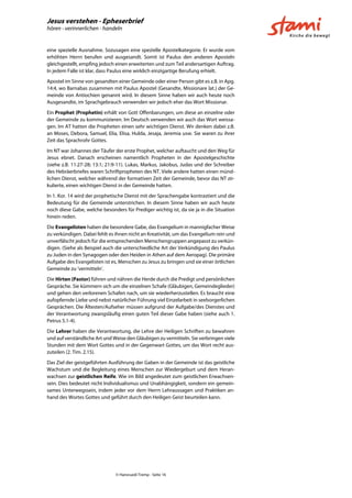 Jesus verstehen - Epheserbrief
hören - verinnerlichen - handeln
© Hansruedi Tremp - Seite 16
eine spezielle Ausnahme. Sozusagen eine spezielle Apostelkategorie. Er wurde vom
erhöhten Herrn berufen und ausgesandt. Somit ist Paulus den anderen Aposteln
gleichgestellt, empfing jedoch einen erweiterten und zum Teil andersartigen Auftrag.
In jedem Falle ist klar, dass Paulus eine wirklich einzigartige Berufung erhielt.
Apostel im Sinne von gesandten einer Gemeinde oder einer Person gibt es z.B. in Apg.
14:4, wo Barnabas zusammen mit Paulus Apostel (Gesandte, Missionare lat.) der Ge-
meinde von Antiochien genannt wird. In diesem Sinne haben wir auch heute noch
Ausgesandte, im Sprachgebrauch verwenden wir jedoch eher das Wort Missionar.
Ein Prophet (Prophetin) erhält von Gott Offenbarungen, um diese an einzelne oder
der Gemeinde zu kommunizieren. Im Deutsch verwenden wir auch das Wort weissa-
gen. Im AT hatten die Propheten einen sehr wichtigen Dienst. Wir denken dabei z.B.
an Moses, Debora, Samuel, Elia, Elisa, Hulda, Jesaja, Jeremia usw. Sie waren zu ihrer
Zeit das Sprachrohr Gottes.
Im NT war Johannes der Täufer der erste Prophet, welcher auftaucht und den Weg für
Jesus ebnet. Danach erscheinen namentlich Propheten in der Apostelgeschichte
(siehe z.B. 11:27-28; 13:1; 21:9-11). Lukas, Markus, Jakobus, Judas und der Schreiber
des Hebräerbriefes waren Schriftpropheten des NT. Viele andere hatten einen münd-
lichen Dienst, welcher während der formativen Zeit der Gemeinde, bevor das NT zir-
kulierte, einen wichtigen Dienst in der Gemeinde hatten.
In 1. Kor. 14 wird der prophetische Dienst mit der Sprachengabe kontrastiert und die
Bedeutung für die Gemeinde unterstrichen. In diesem Sinne haben wir auch heute
noch diese Gabe, welche besonders für Prediger wichtig ist, da sie ja in die Situation
hinein reden.
Die Evangelisten haben die besondere Gabe, das Evangelium in mannigfacher Weise
zu verkündigen. Dabei fehlt es ihnen nicht an Kreativität, um das Evangelium rein und
unverfälscht jedoch für die entsprechenden Menschengruppen angepasst zu verkün-
digen. (Siehe als Beispiel auch die unterschiedliche Art der Verkündigung des Paulus
zu Juden in den Synagogen oder den Heiden in Athen auf dem Aeropag). Die primäre
Aufgabe des Evangelisten ist es, Menschen zu Jesus zu bringen und sie einer örtlichen
Gemeinde zu 'vermitteln'.
Die Hirten (Pastor) führen und nähren die Herde durch die Predigt und persönlichen
Gespräche. Sie kümmern sich um die einzelnen Schafe (Gläubigen, Gemeindeglieder)
und gehen den verlorenen Schafen nach, um sie wiederherzustellen. Es braucht eine
aufopfernde Liebe und nebst natürlicher Führung viel Einzelarbeit in seelsorgerlichen
Gesprächen. Die Ältesten/Aufseher müssen aufgrund der Aufgabe/des Dienstes und
der Verantwortung zwangsläufig einen guten Teil dieser Gabe haben (siehe auch 1.
Petrus 5.1-4).
Die Lehrer haben die Verantwortung, die Lehre der Heiligen Schriften zu bewahren
und auf verständliche Art und Weise den Gläubigen zu vermitteln. Sie verbringen viele
Stunden mit dem Wort Gottes und in der Gegenwart Gottes, um das Wort recht aus-
zuteilen (2. Tim. 2.15).
Das Ziel der geistgeführten Ausführung der Gaben in der Gemeinde ist das geistliche
Wachstum und die Begleitung eines Menschen zur Wiedergeburt und dem Heran-
wachsen zur geistlichen Reife. Wie im Bild angedeutet zum geistlichen Erwachsen-
sein. Dies bedeutet nicht Individualismus und Unabhängigkeit, sondern ein gemein-
sames Unterwegssein, indem jeder vor dem Herrn Lehraussagen und Praktiken an-
hand des Wortes Gottes und geführt durch den Heiligen Geist beurteilen kann.
 