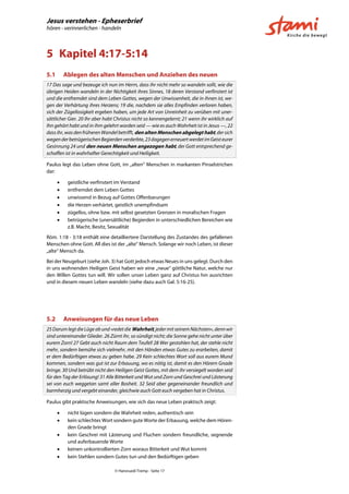 Jesus verstehen - Epheserbrief
hören - verinnerlichen - handeln
© Hansruedi Tremp - Seite 17
5 Kapitel 4:17-5:14
5.1 Ablegen des alten Menschen und Anziehen des neuen
17 Das sage und bezeuge ich nun im Herrn, dass ihr nicht mehr so wandeln sollt, wie die
übrigen Heiden wandeln in der Nichtigkeit ihres Sinnes, 18 deren Verstand verfinstert ist
und die entfremdet sind dem Leben Gottes, wegen der Unwissenheit, die in ihnen ist, we-
gen der Verhärtung ihres Herzens; 19 die, nachdem sie alles Empfinden verloren haben,
sich der Zügellosigkeit ergeben haben, um jede Art von Unreinheit zu verüben mit uner-
sättlicher Gier. 20 Ihr aber habt Christus nicht so kennengelernt; 21 wenn ihr wirklich auf
Ihn gehört habt und in ihm gelehrt worden seid — wie es auch Wahrheit ist in Jesus —, 22
dassihr,wasdenfrüherenWandelbetrifft,den alten Menschen abgelegt habt,dersich
wegenderbetrügerischenBegierdenverderbte,23dagegenerneuertwerdetimGeisteurer
Gesinnung 24 und den neuen Menschen angezogen habt, der Gott entsprechend ge-
schaffen ist in wahrhafter Gerechtigkeit und Heiligkeit.
Paulus legt das Leben ohne Gott, im „alten“ Menschen in markanten Pinselstrichen
dar:
 geistliche verfinstert im Verstand
 entfremdet dem Leben Gottes
 unwissend in Bezug auf Gottes Offenbarungen
 die Herzen verhärtet, geistlich unempfindsam
 zügellos, ohne bzw. mit selbst gesetzten Grenzen in moralischen Fragen
 betrügerische (unersättliche) Begierden in unterschiedlichen Bereichen wie
z.B. Macht, Besitz, Sexualität
Röm. 1:18 - 3:18 enthält eine detailliertere Darstellung des Zustandes des gefallenen
Menschen ohne Gott. All dies ist der „alte“ Mensch. Solange wir noch Leben, ist dieser
„alte“ Mensch da.
Bei der Neugeburt (siehe Joh. 3) hat Gott jedoch etwas Neues in uns gelegt. Durch den
in uns wohnenden Heiligen Geist haben wir eine „neue“ göttliche Natur, welche nur
den Willen Gottes tun will. Wir sollen unser Leben ganz auf Christus hin ausrichten
und in diesem neuen Leben wandeln (siehe dazu auch Gal. 5:16-25).
5.2 Anweisungen für das neue Leben
25DarumlegtdieLügeab und»redetdieWahrheit,jedermitseinemNächsten«,dennwir
sind untereinander Glieder. 26 Zürnt ihr, so sündigt nicht; die Sonne gehe nicht unter über
eurem Zorn! 27 Gebt auch nicht Raum dem Teufel! 28 Wer gestohlen hat, der stehle nicht
mehr, sondern bemühe sich vielmehr, mit den Händen etwas Gutes zu erarbeiten, damit
er dem Bedürftigen etwas zu geben habe. 29 Kein schlechtes Wort soll aus eurem Mund
kommen, sondern was gut ist zur Erbauung, wo es nötig ist, damit es den Hörern Gnade
bringe. 30 Und betrübt nicht den Heiligen Geist Gottes, mit dem ihr versiegelt worden seid
für den Tag der Erlösung! 31 Alle Bitterkeit und Wut und Zorn und Geschrei und Lästerung
sei von euch weggetan samt aller Bosheit. 32 Seid aber gegeneinander freundlich und
barmherzig und vergebt einander, gleichwie auch Gott euch vergeben hat in Christus.
Paulus gibt praktische Anweisungen, wie sich das neue Leben praktisch zeigt:
 nicht lügen sondern die Wahrheit reden, authentisch sein
 kein schlechtes Wort sondern gute Worte der Erbauung, welche dem Hören-
den Gnade bringt
 kein Geschrei mit Lästerung und Fluchen sondern freundliche, segnende
und auferbauende Worte
 keinen unkontrollierten Zorn woraus Bitterkeit und Wut kommt
 kein Stehlen sondern Gutes tun und den Bedürftigen geben
 