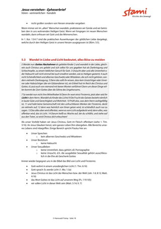 Jesus verstehen - Epheserbrief
hören - verinnerlichen - handeln
© Hansruedi Tremp - Seite 18
 nicht grollen sondern von Herzen einander vergeben
Wenn immer wir im „alten“ Menschen wandeln, praktizieren wir Sünde und wir betrü-
ben den in uns wohnenden Heiligen Geist. Wenn wir hingegen im neuen Menschen
wandeln, dann erfreuen wir Gott und die Mitmenschen.
In 1. Kor. 13:4-7 sind die praktischen Auswirkungen der göttlichen Liebe dargelegt,
welche durch den Heiligen Geist in unsere Herzen ausgegossen ist (Röm. 5:5).
5.3 Wandel in Liebe und Licht bedeutet, alles Böse zu meiden
5 Werdet nun Gottes Nachahmer als geliebte Kinder 2 und wandelt in der Liebe, gleich-
wie auch Christus uns geliebt und sich selbst für uns gegeben hat als Darbringung und
Schlachtopfer, zu einem lieblichen Geruch für Gott. 3 Unzucht aber und alle Unreinheit o-
der Habsucht soll nicht einmal bei euch erwähnt werden, wie es Heiligen geziemt; 4 auch
nicht Schändlichkeit und albernes Geschwätz oder Witzeleien, die sich nicht gehören, son-
dern vielmehr Danksagung. 5 Denn das sollt ihr wissen, dass kein Unzüchtiger oder Unrei-
ner oder Habsüchtiger (der ein Götzendiener ist), ein Erbteil hat im Reich des Christus und
Gottes. 6 Lasst euch von niemand mit leeren Worten verführen! Denn um dieser Dinge wil-
len kommt der Zorn Gottes über die Söhne des Ungehorsams.
7 So werdet nun nicht ihre Mitteilhaber! 8 Denn ihr wart einst Finsternis; jetzt aber seid ihr
LichtindemHerrn.Wandelt als KinderdesLichts!9 Die Fruchtdes Geistesbestehtnämlich
in lauter Güte und Gerechtigkeit und Wahrheit. 10 Prüft also, was dem Herrn wohlgefällig
ist, 11 und habt keine Gemeinschaft mit den unfruchtbaren Werken der Finsternis, deckt
sie vielmehr auf; 12 denn was heimlich von ihnen getan wird, ist schändlich auch nur zu
sagen.13Dasallesaberwirdoffenbar,wennesvomLichtaufgedecktwird;dennalles,was
offenbar wird, das ist Licht. 14 Darum heißt es: Wache auf, der du schläfst, und stehe auf
aus den Toten, so wird Christus dich erleuchten!
Als unser Vorbild haben wir Jesus Christus, Gott im Fleisch offenbart (siehe 1. Tim.
3:16). An Jesus Glauben heisst, sein ganzes Leben Ihm übergeben. Alle Bereiche unse-
res Lebens sind inbegriffen. Einige Bereich spricht Paulus hier an:
 Unser Sprechen
o kein albernes Geschwätz und Witzeleien
 Unser Besitztum
o keine Habsucht
 Unser Sexualleben
o keine Unreinheit, dazu gehört z.B. Pornographie
o keine Unzucht, d.h. die ausgelebte Sexualität gehört ausschliess-
lich in die Ehe als Geschenk Gottes
Immer wieder begegnet uns in der Bibel das Bild von Licht und Finsternis:
 Gott wohnt in einem unzulänglichen Licht (1. Tim. 6:16)
 Gott sprach: Es werde Licht (1. Mo. 1:3a)
 Jesus Christus ist das Licht der Menschen bzw. der Welt (Joh. 1:4; 8:12; Matt.
4:16)
 das Wort Gottes ist das Licht auf unserem Weg (Ps. 119:105)
 wir sollen Licht in dieser Welt sein (Matt. 5:14; V. 7)
 