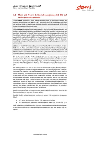 Jesus verstehen - Epheserbrief
hören - verinnerlichen - handeln
© Hansruedi Tremp - Seite 20
6.2 Mann und Frau in Gottes Lebensordnung sind Bild auf
Christus und die Gemeinde
22 Ihr Frauen, ordnet euch euren eigenen Männern unter als dem Herrn; 23 denn der
Mann ist das Haupt der Frau, wie auch der Christus das Haupt der Gemeinde ist; und er ist
der Retter des Leibes. 24 Wie nun die Gemeinde sich dem Christus unterordnet, so auch die
Frauen ihren eigenen Männern in allem.
25 Ihr Männer, liebt eure Frauen, gleichwie auch der Christus die Gemeinde geliebt hat
und sich selbst für sie hingegeben hat, 26 damit er sie heilige, nachdem er sie gereinigt hat
durch das Wasserbad im Wort, 27 damit er sie sich selbst darstelle als eine Gemeinde, die
herrlich sei, sodass sie weder Flecken noch Runzeln noch etwas Ähnliches habe, sondern
dasssieheiligundtadellossei.28 Ebensosinddie Männerverpflichtet,ihreeigenenFrauen
zu lieben wie ihre eigenen Leiber; wer seine Frau liebt, der liebt sich selbst. 29 Denn nie-
mandhatjesein eigenesFleischgehasst,sondernernährtundpflegtes,gleichwiederHerr
die Gemeinde.
30DennwirsindGliederseinesLeibes,vonseinemFleischundvonseinemGebein.31»Des-
halb wird ein Mann seinen Vater und seine Mutter verlassen und seiner Frau anhängen,
und die zwei werden ein Fleisch sein«. 32 Dieses Geheimnis ist groß; ich aber deute es auf
Christus und auf die Gemeinde. 33 Doch auch ihr — jeder von euch liebe seine Frau so wie
sich selbst; die Frau aber erweise dem Mann Ehrfurcht!
Die Ehe hat Gott erschaffen (1. Mose 2:18-25). Er hat sie als lebenslange Gemeinschaft
zwischen einem Mann und einer Frau geschaffen. Beide ergänzen einander mit unter-
schiedlichen Begabungen und Befähigungen, welche sowohl körperlicher als auch
seelischer Art sind. Es gibt keine Wertung von mehr oder weniger, höher oder niedri-
ger.
Die Rolle von Mann und Frau ist eine Frage der Verantwortung: der Mann hat die Ver-
antwortung für die weise Führung der Ehe erhalten und ist Gott gegenüber dafür ver-
antwortlich. Er soll seine Frau aufopfernd lieben und hat das Beispiel in Jesus selbst in
seiner Beziehung zur Gemeinde. Die Beziehung selbst ist ein öffentlicher Bund zwi-
schen Mann und Frau, deshalb ist ein Konkubinat nicht der Ehe gleichzusetzen. Ein
Bund ist eine geordnete Beziehung zwischen zwei Parteien welche Pflichten und
Rechte enthält und deren Einhaltung eine Ehe ermöglicht. Das befolgen der Ordnun-
gen Gottes verspricht Segen und in diesem Falle ein beglückendes und erfülltes Fa-
milienleben. Wenn wir jedoch unsere eigenen Wege gehen, dann ist die Frucht davon
viel Not und Leiden. In jedem Falle lebt jede Beziehung zwischen noch nicht vollen-
deten Menschen aus der gegenseitigen Vergebung.
Es gibt heute eine Fülle von guter Literatur, welche auf alle praktischen Bereiche der
Beziehung eingehen und gute Hinweise geben.
Das Bild der Ehe auf die Beziehung von Gott mit seinem Volk zeigt sich in der ganzen
Bibel:
 AT: Jahve der Ehemann - Gottes Volk Israel seine Ehefrau
 NT: Jesus Christus Bräutigam - Gemeinde seine Braut (Eph. 5:25-32; Off. 19:7)
Viele haben im Hohelied nebst der irdischen emotionalen erotischen Beziehung zwi-
schen Mann und Frau auch die Liebesbeziehung zwischen Gott und seinem Volk ge-
deutet.
 