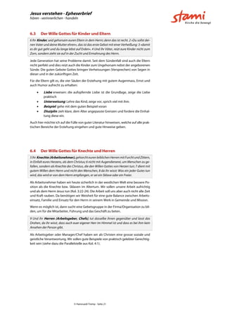 Jesus verstehen - Epheserbrief
hören - verinnerlichen - handeln
© Hansruedi Tremp - Seite 21
6.3 Der Wille Gottes für Kinder und Eltern
6 Ihr Kinder, seid gehorsam euren Eltern in dem Herrn; denn das ist recht. 2 »Du sollst dei-
nen Vater und deine Mutter ehren«, das ist das erste Gebot mit einer Verheißung: 3 »damit
es dir gut geht und du lange lebst auf Erden«. 4 Und ihr Väter, reizt eure Kinder nicht zum
Zorn, sondern zieht sie auf in der Zucht und Ermahnung des Herrn.
Jede Generation hat seine Probleme damit. Seit dem Sündenfall sind auch die Eltern
nicht perfekt und dies reizt auch die Kinder zum Ungehorsam nebst der angeborenen
Sünde. Die guten Gebote Gottes bringen Verheissungen (Versprechen) von Segen in
dieser und in der zukünftigen Zeit.
Für die Eltern gilt es, die vier Säulen der Erziehung mit gutem Augenmass, Ernst und
auch Humor aufrecht zu erhalten:
 Liebe erweisen: die aufopfernde Liebe ist die Grundlage, zeige die Liebe
praktisch
 Unterweisung: Lehre das Kind, zeige vor, sprich viel mit ihm.
 Beispiel: gehe mit dem guten Beispiel voran
 Disziplin: zieh klare, dem Alter angepasste Grenzen und fordere die Einhal-
tung diese ein.
Auch hier möchte ich auf die Fülle von guter Literatur hinweisen, welche auf alle prak-
tischen Bereiche der Erziehung eingehen und gute Hinweise geben.
6.4 Der Wille Gottes für Knechte und Herren
5IhrKnechte (Arbeitsnehmer),gehorchteurenleiblichenHerrenmitFurchtundZittern,
in Einfalt eures Herzens, als dem Christus; 6 nicht mit Augendienerei, um Menschen zu ge-
fallen, sondern als Knechte des Christus, die den Willen Gottes von Herzen tun; 7 dient mit
gutem Willen dem Herrn und nicht den Menschen, 8 da ihr wisst: Was ein jeder Gutes tun
wird, das wird er von dem Herrn empfangen, er sei ein Sklave oder ein Freier.
Als Arbeitsnehmer haben wir heute sicherlich in der westlichen Welt eine bessere Po-
sition als die Knechte bzw. Sklaven im Altertum. Wir sollen unsere Arbeit aufrichtig
und als dem Herrn Jesus tun (Kol. 3:22-24). Die Arbeit soll uns aber auch nicht alle Zeit
und Kraft rauben. Da benötigen wir Weisheit für eine gute Balance zwischen Arbeits-
einsatz, Familie und Einsatz für den Herrn in seinem Werk in Gemeinde und Mission.
Wenn es möglich ist, dann sucht eine Gebetsgruppe in der Firma/Organisation zu bil-
den, um für die Mitarbeiter, Führung und das Geschäft zu beten.
9 Und ihr Herren (Arbeitsgeber, Chefs), tut dasselbe ihnen gegenüber und lasst das
Drohen, da ihr wisst, dass auch euer eigener Herr im Himmel ist und dass es bei ihm kein
Ansehen der Person gibt.
Als Arbeitsgeber oder Manager/Chef haben wir als Christen eine grosse soziale und
geistliche Verantwortung. Wir sollen gute Beispiele von praktisch gelebter Gerechtig-
keit sein (siehe dazu die Parallelstelle aus Kol. 4:1).
 