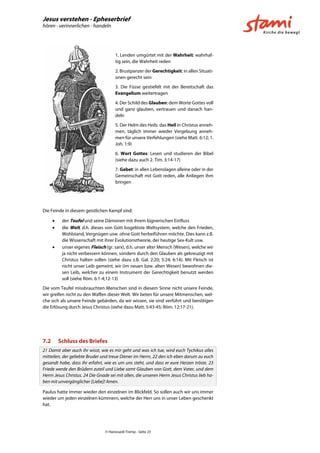 Jesus verstehen - Epheserbrief
hören - verinnerlichen - handeln
© Hansruedi Tremp - Seite 23
1. Lenden umgürtet mit der Wahrheit: wahrhaf-
tig sein, die Wahrheit reden
2. Brustpanzer der Gerechtigkeit: in allen Situati-
onen gerecht sein
3. Die Füsse gestiefelt mit der Bereitschaft das
Evangelium weitertragen
4. Der Schild des Glauben: dem Worte Gottes voll
und ganz glauben, vertrauen und danach han-
deln
5. Der Helm des Heils: das Heil in Christus anneh-
men, täglich immer wieder Vergebung anneh-
men für unsere Verfehlungen (siehe Matt. 6:12; 1.
Joh. 1:9)
6. Wort Gottes: Lesen und studieren der Bibel
(siehe dazu auch 2. Tim. 3:14-17)
7. Gebet: in allen Lebenslagen alleine oder in der
Gemeinschaft mit Gott reden, alle Anliegen ihm
bringen
Die Feinde in diesem geistlichen Kampf sind:
 der Teufel und seine Dämonen mit ihrem lügnerischen Einfluss
 die Welt, d.h. dieses von Gott losgelöste Weltsystem, welche den Frieden,
Wohlstand, Vergnügen usw. ohne Gott herbeiführen möchte. Dies kann z.B.
die Wissenschaft mit ihrer Evolutionstheorie, der heutige Sex-Kult usw.
 unser eigenes Fleisch (gr. sarx), d.h. unser alter Mensch (Wesen), welche wir
ja nicht verbessern können, sondern durch den Glauben als gekreuzigt mit
Christus halten sollen (siehe dazu z.B. Gal. 2:20; 5:24; 6:14). Mit Fleisch ist
nicht unser Leib gemeint, wir (im neuen bzw. alten Wesen) bewohnen die-
sen Leib, welcher zu einem Instrument der Gerechtigkeit benutzt werden
soll (siehe Röm. 6:1-4;12-13)
Die vom Teufel missbrauchten Menschen sind in diesem Sinne nicht unsere Feinde,
wir greifen nicht zu den Waffen dieser Welt. Wir beten für unsere Mitmenschen, wel-
che sich als unsere Feinde gebärden, da wir wissen, sie sind verführt und benötigen
die Erlösung durch Jesus Christus (siehe dazu Matt. 5:43-45; Röm. 12:17-21).
7.2 Schluss des Briefes
21 Damit aber auch ihr wisst, wie es mir geht und was ich tue, wird euch Tychikus alles
mitteilen, der geliebte Bruder und treue Diener im Herrn, 22 den ich eben darum zu euch
gesandt habe, dass ihr erfahrt, wie es um uns steht, und dass er eure Herzen tröste. 23
Friede werde den Brüdern zuteil und Liebe samt Glauben von Gott, dem Vater, und dem
Herrn Jesus Christus. 24 Die Gnade sei mit allen, die unseren Herrn Jesus Christus lieb ha-
ben mit unvergänglicher [Liebe]! Amen.
Paulus hatte immer wieder den einzelnen im Blickfeld. So sollen auch wir uns immer
wieder um jeden einzelnen kümmern, welche der Herr uns in unser Leben geschenkt
hat.
 