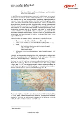 Jesus verstehen - Epheserbrief
hören - verinnerlichen - handeln
© Hansruedi Tremp - Seite 2
 Was nehme ich mit, wo gilt es Entscheidungen zu treffen und Ver-
änderungen anzustreben?
Im nachfolgenden beschäftigen wir uns mit dem Epheserbrief. Dieser gehört zum Li-
teratur-Genre der Briefe. Im Altertum und bis in die Neuzeit war das Briefe schreiben
eine übliche Form, um über Distanzen hinweg miteinander zu kommunizieren. Je
nachdem, an wen und in welcher Sache wir einen Brief oder Mitteilung (heute ja über
E-Mail oder andere elektronische Kommunikationswege), wird die Zeit, mit welcher
wir die Mitteilung verfassen mehr oder weniger betragen. Wenn wir etwas Wichtiges
mitteilen wollen, dann versuchen wir möglichst genau das auszudrücken, was wir sa-
gen wollen, d.h. wir werden mehr Zeit in eine gute Formulierung investieren. So dür-
fen wir sicher sein, dass Paulus für die Verfassung eines Briefes die nötige Aufmerk-
samkeit und Zeit investierte. Die Briefe sind aber primär keine systematische Theolo-
gie sondern eine auf die Bedürfnisse bzw. konkrete Situation hin geschriebene Unter-
weisung oder auch Zurechtweisung. Mit anderen Worten: wir finden in den Briefen
angewandte Theologie.
Die Grundstruktur der Briefe im Altertum sehen wir auch in den Briefen im NT:
 Grussworte und Identifikation des Absenders (Eph. 1:1-2)
 Gebet zu Gott in Anbetung und Fürbitte für die Empfänger (Eph. 1:3-23)
 Inhalt
o Die Paulinischen Briefe weisen oft eine Zweiteilung auf:
Lehre und (Eph. 2:1-3:21)
Praxis (Eph. 4:1-6:20)
 Schluss des Briefes (meist Grussworte und Segen für die Empfänger) (Eph.
6:21-24)
Der Autor ist Paulus, der vom erhöhten Herrn Jesus auserwählte (13.) Apostel (siehe
Apg. 9). Er schrieb diesen Brief wahrscheinlich ca. 60 - 62 n.Chr., als er in der ersten
Römischen Gefangenschaft2
war (d.h. in der Zeit von Apg. 28:30).
Als Paulus das erste Mal in Ephesus war, blieb er nur kurze Zeit, liess aber Priscilla und
Aquila dort zurück (Apg. 18:18-22). In seiner 3. Missionsreise blieb er einige Zeit in
Ephesus (Apg. 19:1-20:1) und diente der dortigen Gemeinde. Bei seiner Rückreise rief
er alle Ältesten von Ephesus und der Umgebung, um sie zu unterweisen und zu er-
mahnen und sich dann von ihnen zu verabschieden (Apg. 20:17-28).
Paulus hatte in Ephesus eine offene Türe, aber auch sehr viel Widerstand (siehe 1. Kor.
15:32 und 16:8-9). Er hatte Timotheus damit beauftragt, falschen Lehrern entgegen-
zutreten (1. Tim. 1:3-5). Ca. 30 Jahre später muss der Herr die Gemeinde in Ephesus
tadeln, da sie ihre erste Liebe verlassen haben (Off. 2:4).
2
Siehe auch Eph. 3:1
 