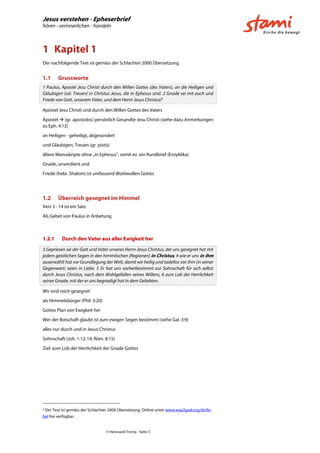 Jesus verstehen - Epheserbrief
hören - verinnerlichen - handeln
© Hansruedi Tremp - Seite 3
1 Kapitel 1
Der nachfolgende Text ist gemäss der Schlachter 2000 Übersetzung.
1.1 Grussworte
1 Paulus, Apostel Jesu Christi durch den Willen Gottes (des Vaters), an die Heiligen und
Gläubigen (od. Treuen) in Christus Jesus, die in Ephesus sind. 2 Gnade sei mit euch und
Friede von Gott, unserem Vater, und dem Herrn Jesus Christus!3
Apostel Jesu Christi und durch den Willen Gottes des Vaters
Apostel  (gr. apostolos) persönlich Gesandte Jesu Christi (siehe dazu Anmerkungen
zu Eph. 4:12)
an Heiligen - geheiligt, abgesondert
und Gläubigen, Treuen (gr. pistis)
ältere Manuskripte ohne „in Ephesus“, somit ev. ein Rundbrief (Enzyklika)
Gnade, unverdient und
Friede (hebr. Shalom) ist umfassend Wohlwollen Gottes
1.2 Überreich gesegnet im Himmel
Vers 3 - 14 ist ein Satz
Als Gebet von Paulus in Anbetung
1.2.1 Durch den Vater aus aller Ewigkeit her
3 Gepriesen sei der Gott und Vater unseres Herrn Jesus Christus, der uns gesegnet hat mit
jedem geistlichen Segen in den himmlischen [Regionen] in Christus, 4 wie er uns in ihm
auserwählt hat vor Grundlegung der Welt, damit wir heilig und tadellos vor ihm (in seiner
Gegenwart) seien in Liebe. 5 Er hat uns vorherbestimmt zur Sohnschaft für sich selbst
durch Jesus Christus, nach dem Wohlgefallen seines Willens, 6 zum Lob der Herrlichkeit
seiner Gnade, mit der er uns begnadigt hat in dem Geliebten.
Wir sind reich gesegnet
als Himmelsbürger (Phil. 3:20)
Gottes Plan von Ewigkeit her
Wer der Botschaft glaubt ist zum ewigen Segen bestimmt (siehe Gal. 3:9)
alles nur durch und in Jesus Christus
Sohnschaft (Joh. 1:12-14; Röm. 8:15)
Ziel: zum Lob der Herrlichkeit der Gnade Gottes
3
Der Text ist gemäss der Schlachter 2000 Übersetzung, Online unter www.way2god.org/de/bi-
bel frei verfügbar.
 