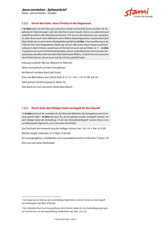 Jesus verstehen - Epheserbrief
hören - verinnerlichen - handeln
© Hansruedi Tremp - Seite 4
1.2.2 Durch den Sohn, Jesus Christus in der Gegenwart
7 In ihm haben wir die Erlösung (Loskauf aus Sünde und Gericht) durch sein Blut, die Ver-
gebung der Übertretungen nach dem Reichtum seiner Gnade, 8 die er uns überströmend
widerfahren ließ in aller Weisheit und Einsicht. 9 Er hat uns das Geheimnis (gr. mysterion,
im alten Bund noch nicht offenbart) seines Willens bekanntgemacht, entsprechend dem
[Ratschluß], den er nach seinem Wohlgefallen gefaßt hat in ihm, 10 zur Ausführung in der
Fülle der (von Gott festgesetzten) Zeiten (gr. kairos): alles unter einem Haupt zusammen-
zufassen in dem Christus, sowohl was im Himmel als auch was auf Erden ist 11 – in ihm,
in welchem wir auch ein Erbteil erlangt haben, die wir vorherbestimmt sind nach dem Vor-
satzdessen,deralleswirktnachdemRatschlußseinesWillens,12damitwirzumLobseiner
Herrlichkeit dienten, die wir zuvor auf den Christus gehofft haben.
Erlösung (Loskauf): Bild aus Sklaverei im Altertum
Sklave wird gekauft und dann frei gelassen
der Mensch versklavt durch die Sünde
Preis: das Blut (Leben) Jesu Christi (Heb. 9:12-14; 1. Pet. 1:18-19; Off. 5:8-10)
siehe grosser Versöhnungstag (3. Mose 16)
Ziel: damit wir zum Lob seiner Herrlichkeit dienen
1.2.3 Durch Gott, den Heiligen Geist versiegelt für die Zukunft
13 In ihm seid auch ihr, nachdem ihr das Wort der Wahrheit, das Evangelium eurer Erret-
tung, gehört habt – in ihm seid auch ihr, als ihr gläubig wurdet, versiegelt4
worden mit
dem Heiligen Geist der Verheißung, 14 der das Unterpfand/Angeld5
unseres Erbes ist bis
zur Erlösung des Eigentums, zum Lob seiner Herrlichkeit.
Das Geschenk der Innewohnung des Heiligen Geistes (Joh. 16:5-14; 1. Kor. 6:19-20)
Bild des Siegels (siehe Dan. 6:17; Matt. 27:62-66)
Ein unvergängliches, unbeflecktes und unverwelkliches Erbe im Himmel (1. Petrus 1:4)
Ziel: zum Lob seiner Herrlichkeit
4
Das Siegel war ein Zeichen des rechtmäßigen Eigentümers und ein Schutz vor dem Zugriff
von Unbefugten (vgl. Matt. 27:62-66).
5
Das Unterpfand war eine Vorauszahlung, durch die der Geber sich zur Aushändigung der gan-
zen Summe bzw. zur Vertragserfüllung verpflichtete (vgl. 2Kor 1,22; 5,5).
 