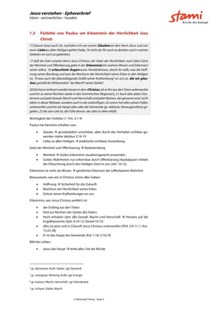 Jesus verstehen - Epheserbrief
hören - verinnerlichen - handeln
© Hansruedi Tremp - Seite 5
1.3 Fürbitte von Paulus um Erkenntnis der Herrlichkeit Jesu
Christi
15 Darum lasse auch ich, nachdem ich von eurem Glauben an den Herrn Jesus und von
eurer Liebe zu allen Heiligen gehört habe, 16 nicht ab, für euch zu danken und in meinen
Gebeten an euch zu gedenken,
17 daß der Gott unseres Herrn Jesus Christus, der Vater der Herrlichkeit, euch [den] Geist
der Weisheit und Offenbarung gebe in der Erkenntnis (im wahren Wissen und Erkennen)
seiner selbst, 18 erleuchtete Augen eures Verständnisses, damit ihr wißt, was die Hoff-
nung seiner Berufung und was der Reichtum der Herrlichkeit seines Erbes in den Heiligen
ist, 19 was auch die überwältigende Größe seiner Kraftwirkung6
an uns ist, die wir glau-
ben, gemäß der Wirksamkeit7
der Macht8
seiner Stärke9
.
20DiehaterwirksamwerdenlassenindemChristus,alserihnausdenTotenauferweckte
und ihn zu seiner Rechten setzte in den himmlischen [Regionen], 21 hoch über jedes Fürs-
tentum und jede Gewalt, Macht und Herrschaft und jeden Namen, der genannt wird, nicht
allein in dieser Weltzeit, sondern auch in der zukünftigen; 22 und er hat alles seinen Füßen
unterworfen und ihn als Haupt über alles der Gemeinde (gr. ekklesia, Herausgerufene) ge-
geben, 23 die sein Leib ist, die Fülle dessen, der alles in allen erfüllt,
Wichtigkeit der Fürbitte (1. Tim. 2:1-4)
Paulus hat Kenntnis erhalten von:
 Glaube  grundsätzlich unsichtbar, aber durch das Verhalten sichtbar ge-
worden (siehe Jakobus 2:14-19
 Liebe zu allen Heiligen  praktische sichtbare Auswirkung
Geist der Weisheit und Offenbarung  Redewendung
 Weisheit  Gottes Erkenntnis situationsgerecht anwenden
 Gottes Wahrheiten nur erkennbar durch Offenbarung (Apokalypse) mittels
der Erleuchtung durch den Heiligen Geist in uns (Joh. 16:12).
Erkenntnis ist mehr als Wissen  geistliches Erkennen der (offenbarten) Wahrheit
Bewusstsein, was wir in Christus schon alles haben:
 Hoffnung  Sicherheit für die Zukunft
 Reichtum der Herrlichkeit seines Erbes
 Grösse seiner Kraftwirkungen an uns
Erkenntnis, wer Jesus Christus wirklich ist:
 der Erstling aus den Toten
 Sitzt zur Rechten der Gottes des Vaters
 Hoch erhoben über alle Gewalt, Macht und Herrschaft  Hinweis auf die
Engelhierarchie (Eph. 6:10-12; Daniel 10:13)
 alles ist jetzt und in Zukunft Jesus Christus unterworfen (Phil. 2:9-11; 1. Kor.
15:22-28)
 Er ist das Haupt der Gemeinde (Kol. 1:18; 2:10,19)
Bild des Leibes:
 Jesus das Haupt  lenkt alles, hat die Würde
6
gr. dynameos: Kraft, Stärke, vgl. Dynamik
7
gr. energeian: Wirkung, Kraft, vgl. Energie
8
gr. kratous: Macht, Herrschaft, vgl. Demokratie
9
gr. ischyos: Stärke, Macht
 