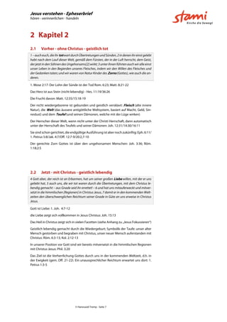 Jesus verstehen - Epheserbrief
hören - verinnerlichen - handeln
© Hansruedi Tremp - Seite 7
2 Kapitel 2
2.1 Vorher - ohne Christus - geistlich tot
1–aucheuch,dieihrtotwartdurchÜbertretungenundSünden,2indenenihreinstgelebt
habt nach dem Lauf dieser Welt, gemäß dem Fürsten, der in der Luft herrscht, dem Geist,
derjetztindenSöhnendesUngehorsams[2]wirkt;3unterihnenführtenauchwiralleeinst
unser Leben in den Begierden unseres Fleisches, indem wir den Willen des Fleisches und
der Gedanken taten; und wir waren von Natur Kinder des Zorns (Gottes), wie auch die an-
deren.
1. Mose 2:17: Der Lohn der Sünde ist der Tod Rom. 6:23; Matt. 8:21-22
Das Herz ist aus Stein (nicht lebendig) - Hes. 11:19/36:26
Die Frucht davon: Matt. 12:35/15:18-19
Der nicht wiedergeborene ist gebunden und geistlich versklavt: Fleisch (alte innere
Natur), die Welt (das äussere antigöttliche Weltsystem, basiert auf Macht, Geld, Sin-
neslust) und dem Teufel (und seinen Dämonen, welche mit der Lüge wirken)
Der Herrscher dieser Welt, wenn nicht unter der Christi Herrschaft, dann automatisch
unter der Herrschaft des Teufels und seiner Dämonen: Joh. 12:31/14:30/16:11
Sie sind schon gerichtet, die endgültige Ausführung ist aber noch zukünftig: Eph. 6:11/
1. Petrus 5:8/Jak. 4:7/Off. 12:7-9/20:2,7-10
Der gerechte Zorn Gottes ist über den ungehorsamen Menschen: Joh. 3:36; Röm.
1:18;2:5
2.2 Jetzt - mit Christus - geistlich lebendig
4 Gott aber, der reich ist an Erbarmen, hat um seiner großen Liebe willen, mit der er uns
geliebt hat, 5 auch uns, die wir tot waren durch die Übertretungen, mit dem Christus le-
bendig gemacht – aus Gnade seid ihr errettet! – 6 und hat uns mitauferweckt und mitver-
setzt in die himmlischen [Regionen] in Christus Jesus, 7 damit er in den kommenden Welt-
zeiten den überschwenglichen Reichtum seiner Gnade in Güte an uns erweise in Christus
Jesus.
Gott ist Liebe: 1. Joh. 4:7-12
die Liebe zeigt sich vollkommen in Jesus Christus: Joh. 15:13
Das Heil in Christus zeigt sich in vielen Facetten (siehe Anhang zu „Jesus Fokussieren“)
Geistlich lebendig gemacht durch die Wiedergeburt; Symbolik der Taufe: unser alter
Mensch gestorben und begraben mit Christus, unser neuer Mensch auferstanden mit
Christus: Röm. 6:3-13; Kol. 2:12-13
In unserer Position vor Gott sind wir bereits mitversetzt in die himmlischen Regionen
mit Christus Jesus: Phil. 3:20
Das Ziel ist die Verherrlichung Gottes durch uns in der kommenden Weltzeit, d.h. in
der Ewigkeit (gem. Off. 21-22). Ein unaussprechlicher Reichtum erwartet uns dort: 1.
Petrus 1:3-5
 