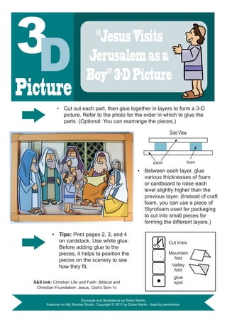 “Jesus Visits
                                  Jerusalem as a
                                  Boy” 3-D Picture
Picture
               •	 Cut out each part, then glue together in layers to form a 3-D
                  picture. Refer to the photo for the order in which to glue the
                  parts. (Optional: You can rearrange the pieces.)

                                                                                      Side View




                                                                           paper                  foam

                                                                  •	 Between each layer, glue
                                                                     various thicknesses of foam
                                                                     or cardboard to raise each
                                                                     level slightly higher than the
                                                                     previous layer. (Instead of craft
                                                                     foam, you can use a piece of
                                                                     Styrofoam used for packaging
                                                                     to cut into small pieces for
                                                                     forming the different layers.)

            •	 Tips: Print pages 2, 3, and 4
               on cardstock. Use white glue.                                         Cut lines
               Before adding glue to the
               pieces, it helps to position the                                      Mountain
               pieces on the scenery to see                                            fold
               how	they	fit.	                                                          Valley
                                                                                        fold
                                                                                        glue
  S&S	link:	Christian Life and Faith: Biblical and                                      spot
   Christian Foundation: Jesus, God’s Son-1c

                            Concepts and illustrations by Didier Martin.
         Featured on My Wonder Studio. Copyright © 2011 by Didier Martin. Used by permission.
 