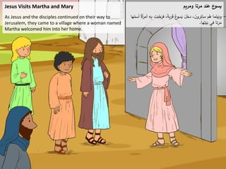 Jesus Visits Martha and Mary
As Jesus and the disciples continued on their way to
Jerusalem, they came to a village where a woman named
Martha welcomed him into her home.
‫ومريم‬ ‫مرتا‬ ‫عند‬ ‫ع‬
‫يسو‬
َ
‫ب‬ّ
‫ح‬َ
‫فر‬ ،ً
‫ة‬‫ي‬‫ر‬َ
‫ق‬ ُ‫ع‬
‫سو‬َ
‫ي‬ َ
‫ل‬َ
‫دخ‬ ، َ
‫ن‬‫رو‬ِ
‫سائ‬ ‫م‬ُ
‫ه‬ ‫ما‬َ
‫ين‬َ
‫وب‬
‫ها‬ُ
‫سم‬َ
‫ا‬ ٌ
‫أة‬
‫ر‬‫م‬َ
‫ا‬ ِ
‫ه‬ِ
‫ب‬ ‫ت‬
‫ها‬ِ
‫يت‬َ
‫ب‬ ‫في‬ ‫تا‬‫ر‬َ
‫م‬
.
 